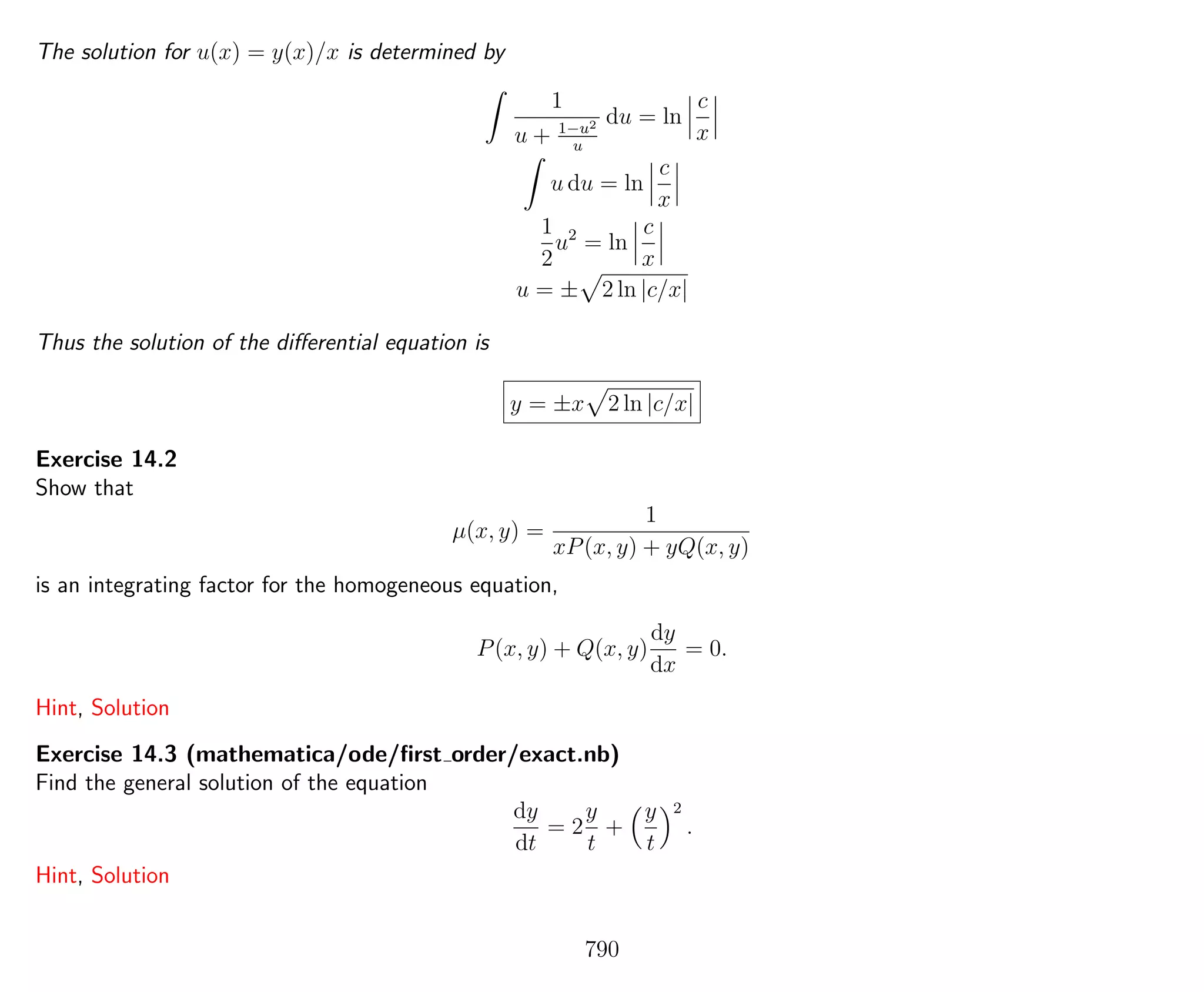 The solution for u(x) = y(x)/x is determined by
1
u + 1−u2
u
du = ln
c
x
u du = ln
c
x
1
2
u2
= ln
c
x
u = ± 2 ln |c/x|
Thus the solution of the diﬀerential equation is
y = ±x 2 ln |c/x|
Exercise 14.2
Show that
µ(x, y) =
1
xP(x, y) + yQ(x, y)
is an integrating factor for the homogeneous equation,
P(x, y) + Q(x, y)
dy
dx
= 0.
Hint, Solution
Exercise 14.3 (mathematica/ode/ﬁrst order/exact.nb)
Find the general solution of the equation
dy
dt
= 2
y
t
+
y
t
2
.
Hint, Solution
790
 