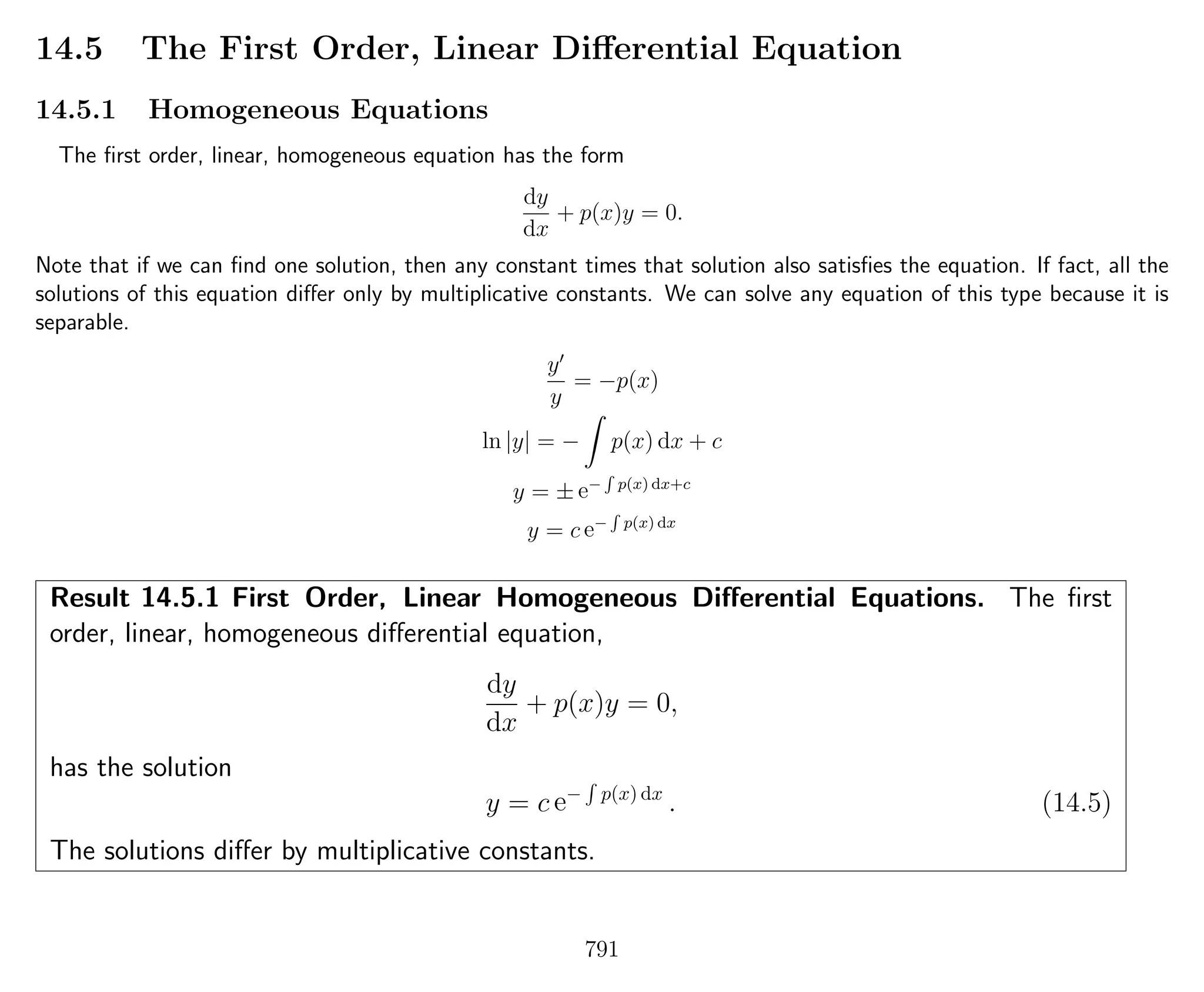 14.5 The First Order, Linear Diﬀerential Equation
14.5.1 Homogeneous Equations
The ﬁrst order, linear, homogeneous equation has the form
dy
dx
+ p(x)y = 0.
Note that if we can ﬁnd one solution, then any constant times that solution also satisﬁes the equation. If fact, all the
solutions of this equation diﬀer only by multiplicative constants. We can solve any equation of this type because it is
separable.
y
y
= −p(x)
ln |y| = − p(x) dx + c
y = ± e−
R
p(x) dx+c
y = c e−
R
p(x) dx
Result 14.5.1 First Order, Linear Homogeneous Diﬀerential Equations. The ﬁrst
order, linear, homogeneous diﬀerential equation,
dy
dx
+ p(x)y = 0,
has the solution
y = c e− p(x) dx
. (14.5)
The solutions diﬀer by multiplicative constants.
791
 