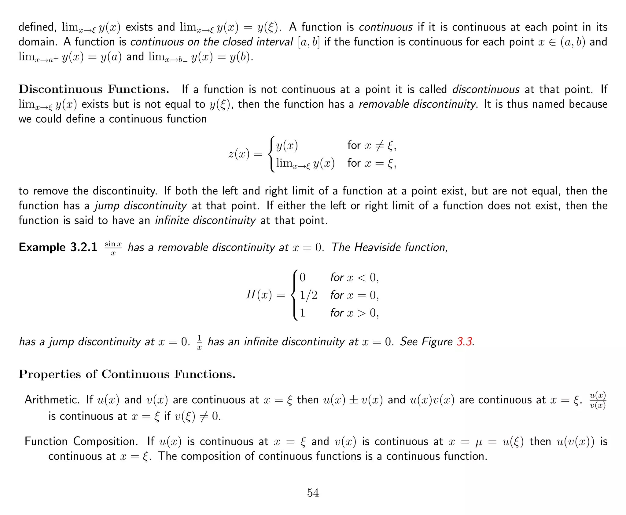 deﬁned, limx→ξ y(x) exists and limx→ξ y(x) = y(ξ). A function is continuous if it is continuous at each point in its
domain. A function is continuous on the closed interval [a, b] if the function is continuous for each point x ∈ (a, b) and
limx→a+ y(x) = y(a) and limx→b− y(x) = y(b).
Discontinuous Functions. If a function is not continuous at a point it is called discontinuous at that point. If
limx→ξ y(x) exists but is not equal to y(ξ), then the function has a removable discontinuity. It is thus named because
we could deﬁne a continuous function
z(x) =
y(x) for x = ξ,
limx→ξ y(x) for x = ξ,
to remove the discontinuity. If both the left and right limit of a function at a point exist, but are not equal, then the
function has a jump discontinuity at that point. If either the left or right limit of a function does not exist, then the
function is said to have an inﬁnite discontinuity at that point.
Example 3.2.1 sin x
x
has a removable discontinuity at x = 0. The Heaviside function,
H(x) =



0 for x < 0,
1/2 for x = 0,
1 for x > 0,
has a jump discontinuity at x = 0. 1
x
has an inﬁnite discontinuity at x = 0. See Figure 3.3.
Properties of Continuous Functions.
Arithmetic. If u(x) and v(x) are continuous at x = ξ then u(x) ± v(x) and u(x)v(x) are continuous at x = ξ. u(x)
v(x)
is continuous at x = ξ if v(ξ) = 0.
Function Composition. If u(x) is continuous at x = ξ and v(x) is continuous at x = µ = u(ξ) then u(v(x)) is
continuous at x = ξ. The composition of continuous functions is a continuous function.
54
 
