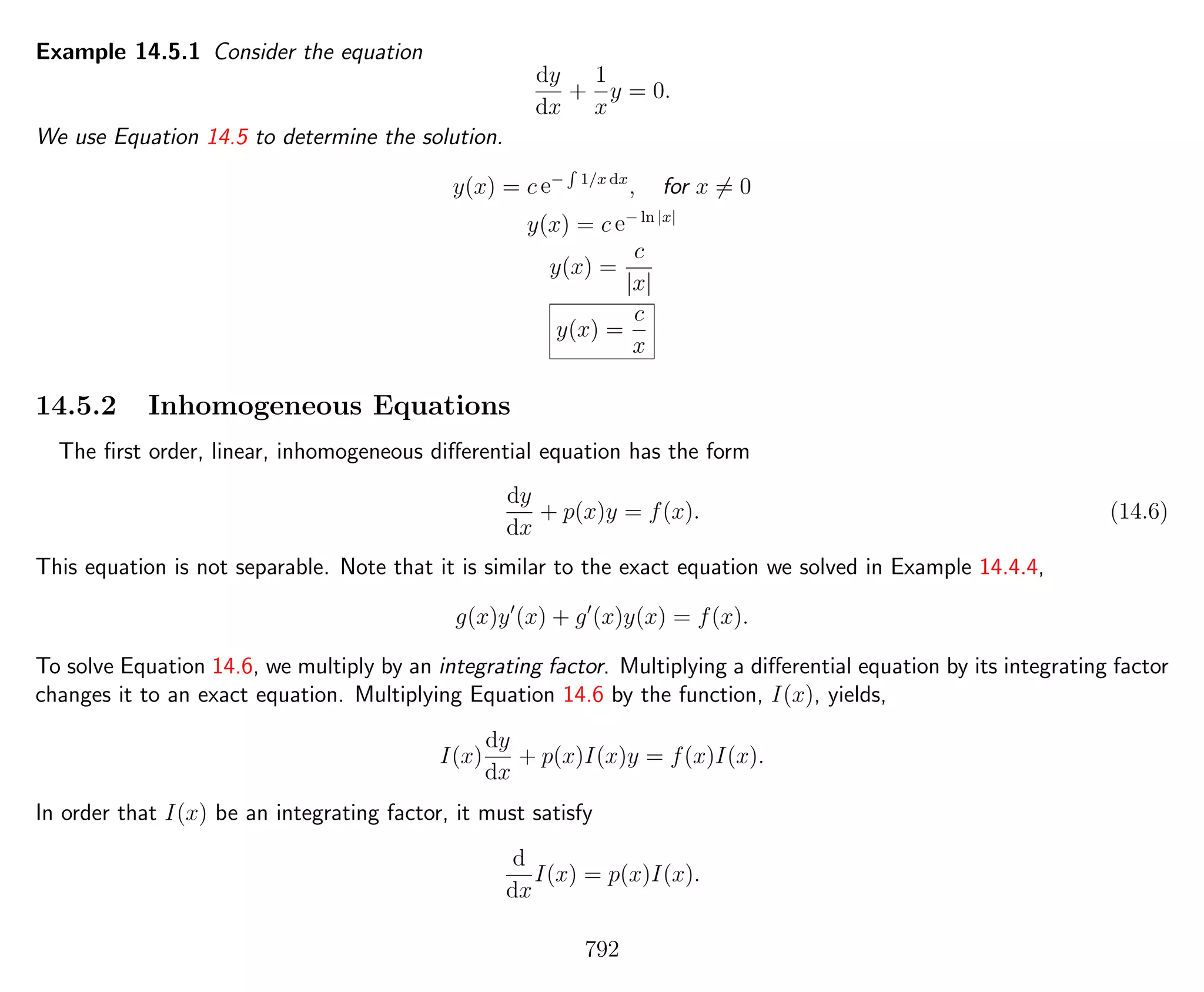 Example 14.5.1 Consider the equation
dy
dx
+
1
x
y = 0.
We use Equation 14.5 to determine the solution.
y(x) = c e−
R
1/x dx
, for x = 0
y(x) = c e− ln |x|
y(x) =
c
|x|
y(x) =
c
x
14.5.2 Inhomogeneous Equations
The ﬁrst order, linear, inhomogeneous diﬀerential equation has the form
dy
dx
+ p(x)y = f(x). (14.6)
This equation is not separable. Note that it is similar to the exact equation we solved in Example 14.4.4,
g(x)y (x) + g (x)y(x) = f(x).
To solve Equation 14.6, we multiply by an integrating factor. Multiplying a diﬀerential equation by its integrating factor
changes it to an exact equation. Multiplying Equation 14.6 by the function, I(x), yields,
I(x)
dy
dx
+ p(x)I(x)y = f(x)I(x).
In order that I(x) be an integrating factor, it must satisfy
d
dx
I(x) = p(x)I(x).
792
 