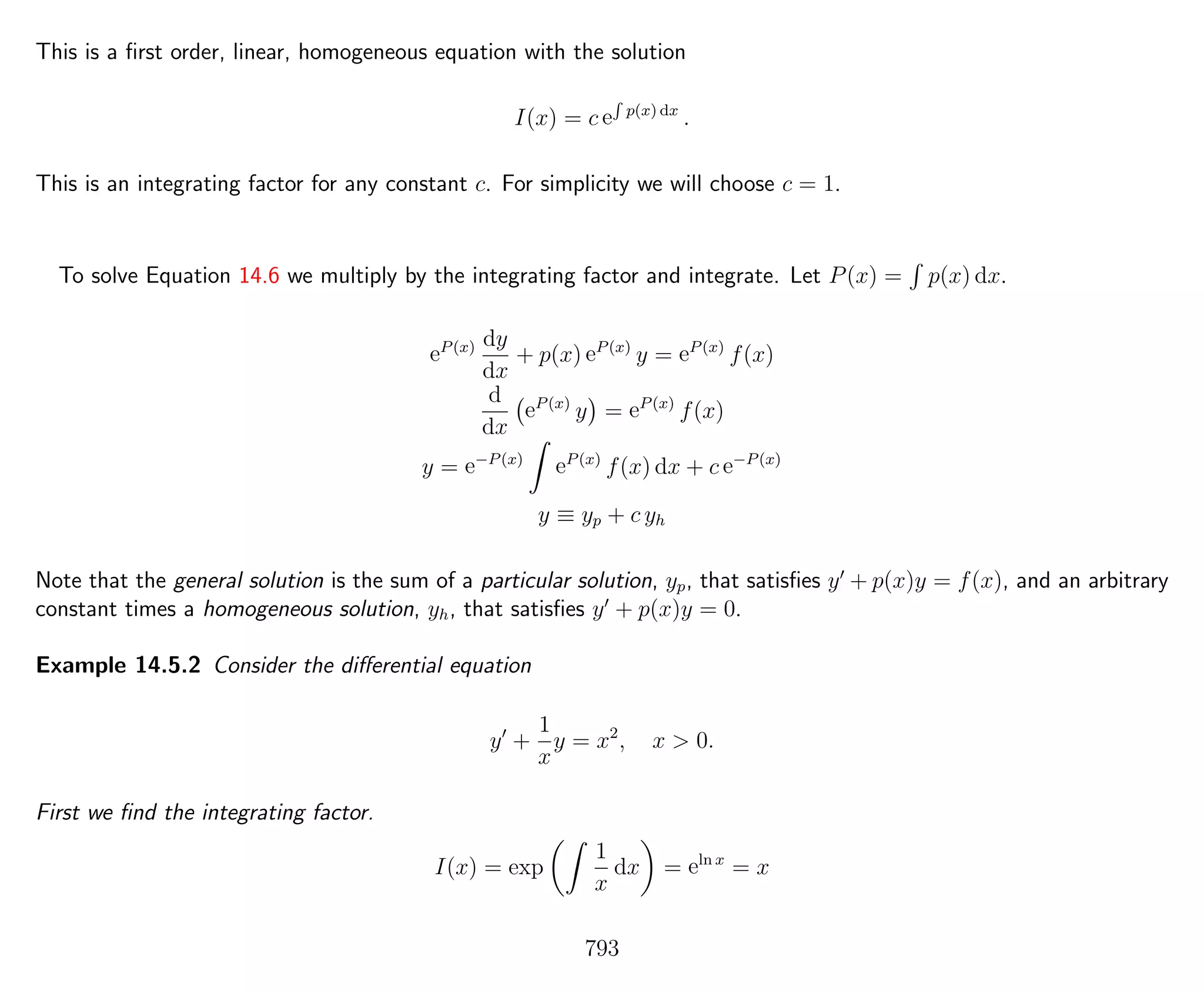This is a ﬁrst order, linear, homogeneous equation with the solution
I(x) = c e
R
p(x) dx
.
This is an integrating factor for any constant c. For simplicity we will choose c = 1.
To solve Equation 14.6 we multiply by the integrating factor and integrate. Let P(x) = p(x) dx.
eP(x) dy
dx
+ p(x) eP(x)
y = eP(x)
f(x)
d
dx
eP(x)
y = eP(x)
f(x)
y = e−P(x)
eP(x)
f(x) dx + c e−P(x)
y ≡ yp + c yh
Note that the general solution is the sum of a particular solution, yp, that satisﬁes y + p(x)y = f(x), and an arbitrary
constant times a homogeneous solution, yh, that satisﬁes y + p(x)y = 0.
Example 14.5.2 Consider the diﬀerential equation
y +
1
x
y = x2
, x > 0.
First we ﬁnd the integrating factor.
I(x) = exp
1
x
dx = eln x
= x
793
 