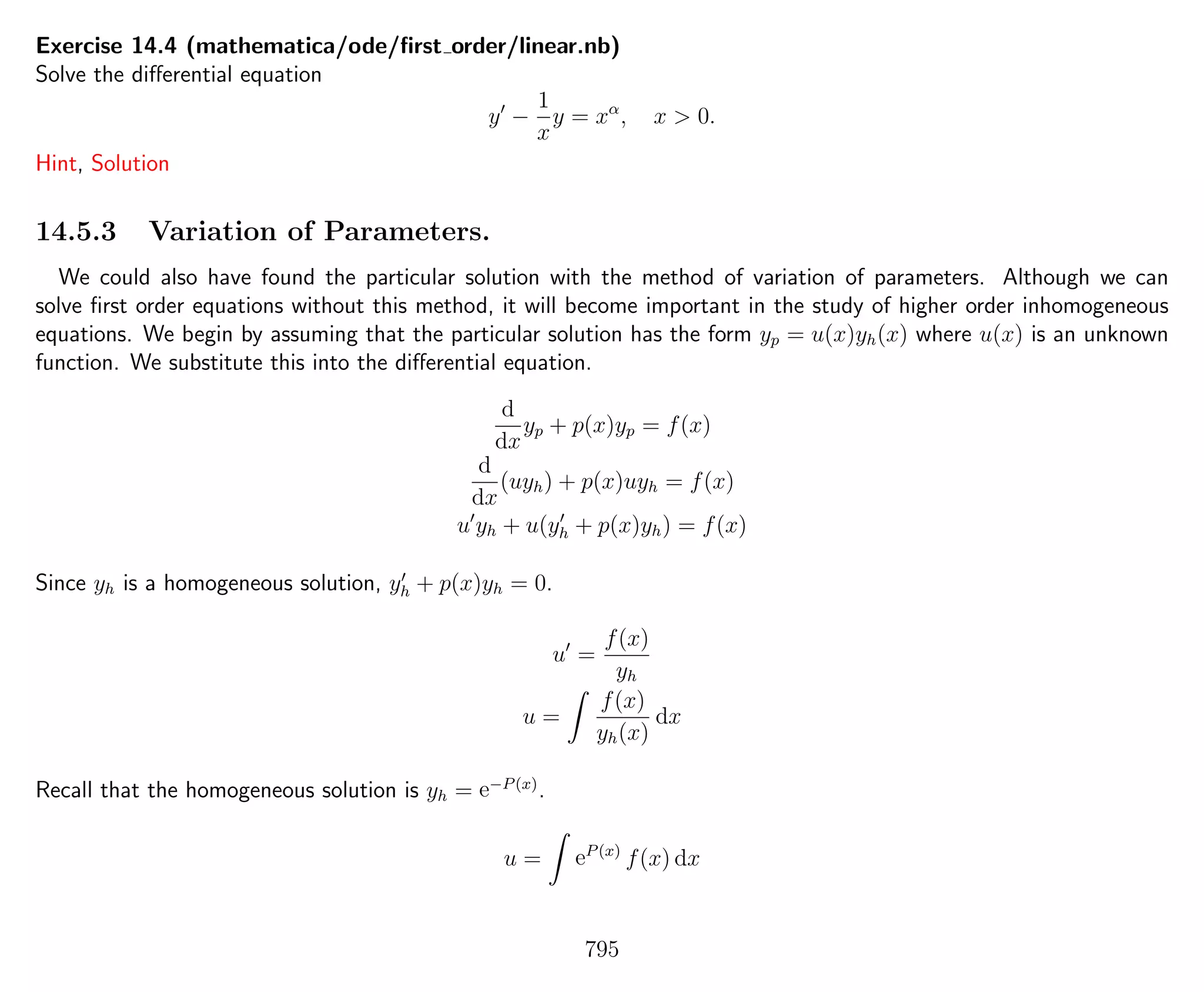 Exercise 14.4 (mathematica/ode/ﬁrst order/linear.nb)
Solve the diﬀerential equation
y −
1
x
y = xα
, x > 0.
Hint, Solution
14.5.3 Variation of Parameters.
We could also have found the particular solution with the method of variation of parameters. Although we can
solve ﬁrst order equations without this method, it will become important in the study of higher order inhomogeneous
equations. We begin by assuming that the particular solution has the form yp = u(x)yh(x) where u(x) is an unknown
function. We substitute this into the diﬀerential equation.
d
dx
yp + p(x)yp = f(x)
d
dx
(uyh) + p(x)uyh = f(x)
u yh + u(yh + p(x)yh) = f(x)
Since yh is a homogeneous solution, yh + p(x)yh = 0.
u =
f(x)
yh
u =
f(x)
yh(x)
dx
Recall that the homogeneous solution is yh = e−P(x)
.
u = eP(x)
f(x) dx
795
 