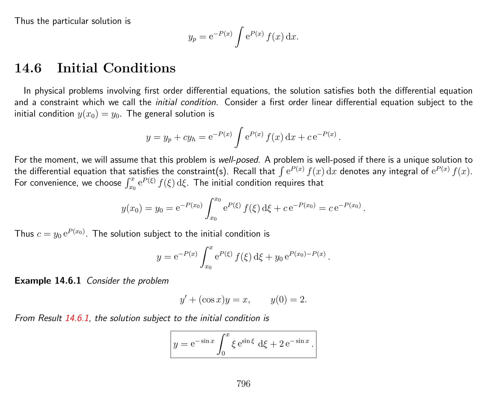 Thus the particular solution is
yp = e−P(x)
eP(x)
f(x) dx.
14.6 Initial Conditions
In physical problems involving ﬁrst order diﬀerential equations, the solution satisﬁes both the diﬀerential equation
and a constraint which we call the initial condition. Consider a ﬁrst order linear diﬀerential equation subject to the
initial condition y(x0) = y0. The general solution is
y = yp + cyh = e−P(x)
eP(x)
f(x) dx + c e−P(x)
.
For the moment, we will assume that this problem is well-posed. A problem is well-posed if there is a unique solution to
the diﬀerential equation that satisﬁes the constraint(s). Recall that eP(x)
f(x) dx denotes any integral of eP(x)
f(x).
For convenience, we choose
x
x0
eP(ξ)
f(ξ) dξ. The initial condition requires that
y(x0) = y0 = e−P(x0)
x0
x0
eP(ξ)
f(ξ) dξ + c e−P(x0)
= c e−P(x0)
.
Thus c = y0 eP(x0)
. The solution subject to the initial condition is
y = e−P(x)
x
x0
eP(ξ)
f(ξ) dξ + y0 eP(x0)−P(x)
.
Example 14.6.1 Consider the problem
y + (cos x)y = x, y(0) = 2.
From Result 14.6.1, the solution subject to the initial condition is
y = e− sin x
x
0
ξ esin ξ
dξ + 2 e− sin x
.
796
 