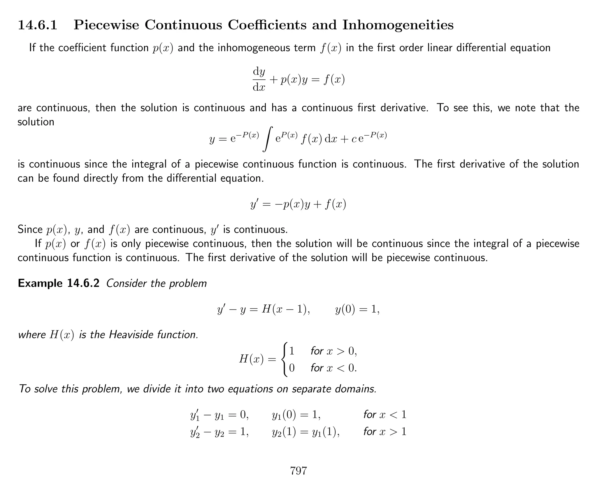 14.6.1 Piecewise Continuous Coeﬃcients and Inhomogeneities
If the coeﬃcient function p(x) and the inhomogeneous term f(x) in the ﬁrst order linear diﬀerential equation
dy
dx
+ p(x)y = f(x)
are continuous, then the solution is continuous and has a continuous ﬁrst derivative. To see this, we note that the
solution
y = e−P(x)
eP(x)
f(x) dx + c e−P(x)
is continuous since the integral of a piecewise continuous function is continuous. The ﬁrst derivative of the solution
can be found directly from the diﬀerential equation.
y = −p(x)y + f(x)
Since p(x), y, and f(x) are continuous, y is continuous.
If p(x) or f(x) is only piecewise continuous, then the solution will be continuous since the integral of a piecewise
continuous function is continuous. The ﬁrst derivative of the solution will be piecewise continuous.
Example 14.6.2 Consider the problem
y − y = H(x − 1), y(0) = 1,
where H(x) is the Heaviside function.
H(x) =
1 for x > 0,
0 for x < 0.
To solve this problem, we divide it into two equations on separate domains.
y1 − y1 = 0, y1(0) = 1, for x < 1
y2 − y2 = 1, y2(1) = y1(1), for x > 1
797
 