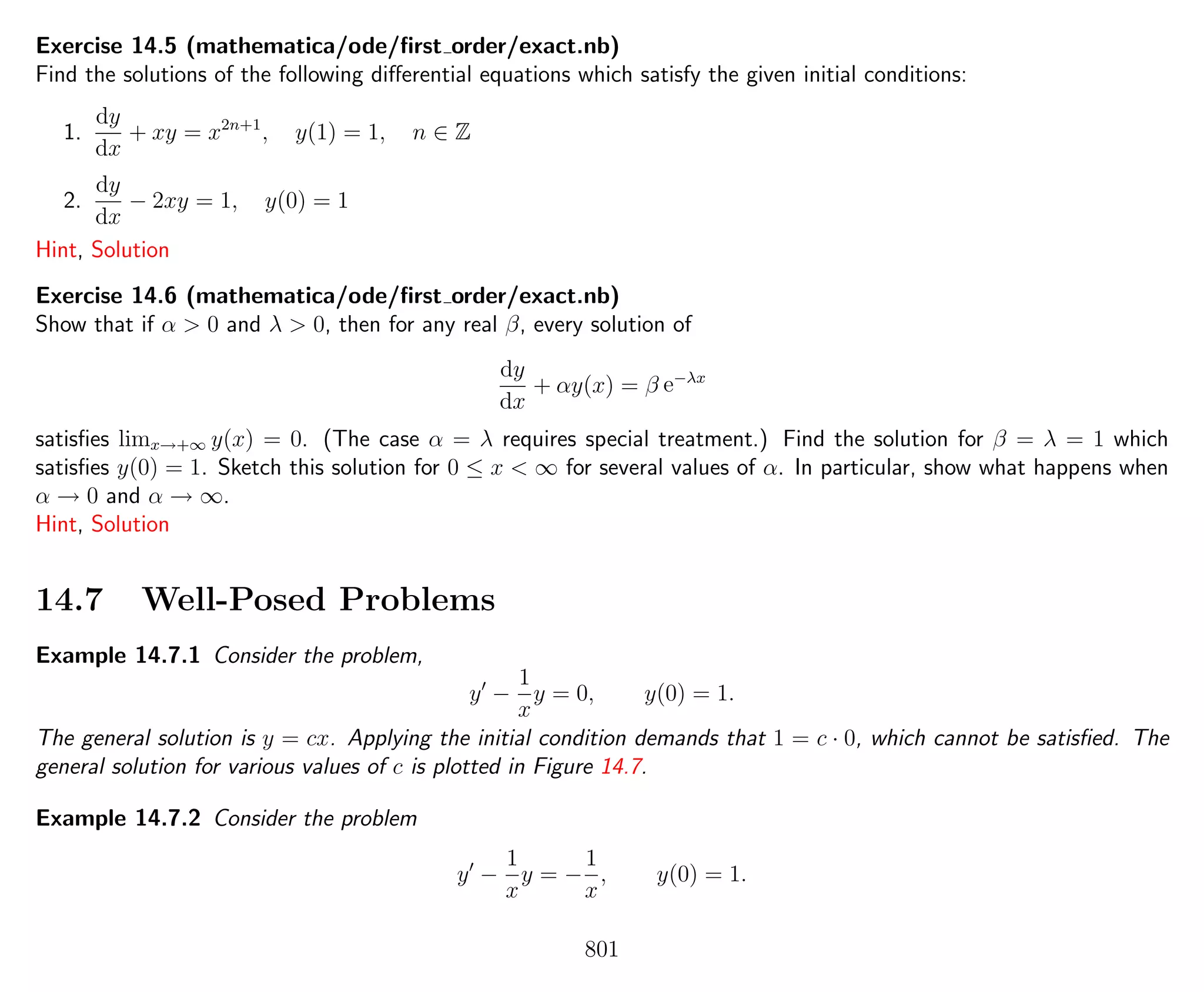 Exercise 14.5 (mathematica/ode/ﬁrst order/exact.nb)
Find the solutions of the following diﬀerential equations which satisfy the given initial conditions:
1.
dy
dx
+ xy = x2n+1
, y(1) = 1, n ∈ Z
2.
dy
dx
− 2xy = 1, y(0) = 1
Hint, Solution
Exercise 14.6 (mathematica/ode/ﬁrst order/exact.nb)
Show that if α > 0 and λ > 0, then for any real β, every solution of
dy
dx
+ αy(x) = β e−λx
satisﬁes limx→+∞ y(x) = 0. (The case α = λ requires special treatment.) Find the solution for β = λ = 1 which
satisﬁes y(0) = 1. Sketch this solution for 0 ≤ x < ∞ for several values of α. In particular, show what happens when
α → 0 and α → ∞.
Hint, Solution
14.7 Well-Posed Problems
Example 14.7.1 Consider the problem,
y −
1
x
y = 0, y(0) = 1.
The general solution is y = cx. Applying the initial condition demands that 1 = c · 0, which cannot be satisﬁed. The
general solution for various values of c is plotted in Figure 14.7.
Example 14.7.2 Consider the problem
y −
1
x
y = −
1
x
, y(0) = 1.
801
 