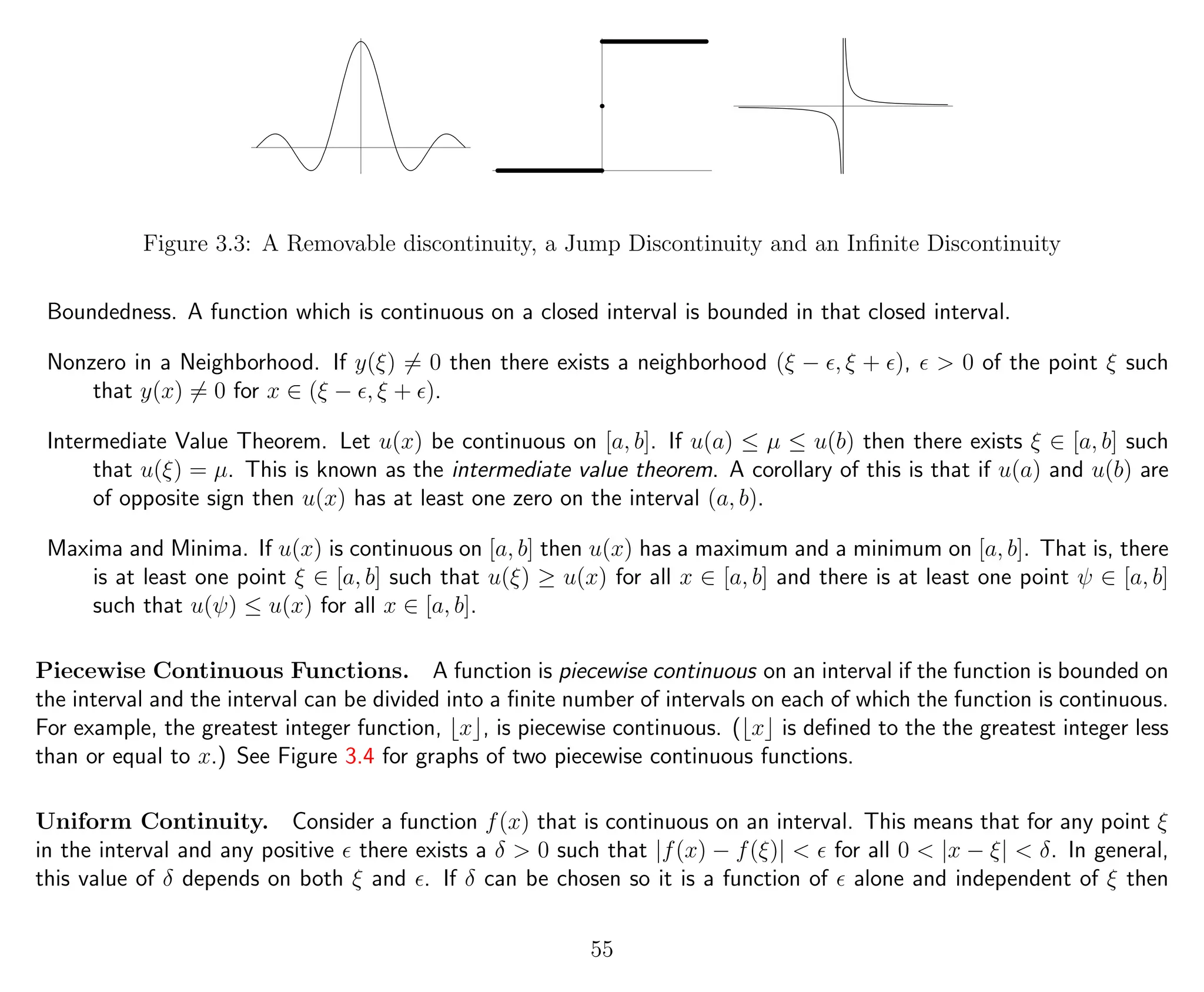 Figure 3.3: A Removable discontinuity, a Jump Discontinuity and an Inﬁnite Discontinuity
Boundedness. A function which is continuous on a closed interval is bounded in that closed interval.
Nonzero in a Neighborhood. If y(ξ) = 0 then there exists a neighborhood (ξ − , ξ + ), > 0 of the point ξ such
that y(x) = 0 for x ∈ (ξ − , ξ + ).
Intermediate Value Theorem. Let u(x) be continuous on [a, b]. If u(a) ≤ µ ≤ u(b) then there exists ξ ∈ [a, b] such
that u(ξ) = µ. This is known as the intermediate value theorem. A corollary of this is that if u(a) and u(b) are
of opposite sign then u(x) has at least one zero on the interval (a, b).
Maxima and Minima. If u(x) is continuous on [a, b] then u(x) has a maximum and a minimum on [a, b]. That is, there
is at least one point ξ ∈ [a, b] such that u(ξ) ≥ u(x) for all x ∈ [a, b] and there is at least one point ψ ∈ [a, b]
such that u(ψ) ≤ u(x) for all x ∈ [a, b].
Piecewise Continuous Functions. A function is piecewise continuous on an interval if the function is bounded on
the interval and the interval can be divided into a ﬁnite number of intervals on each of which the function is continuous.
For example, the greatest integer function, x , is piecewise continuous. ( x is deﬁned to the the greatest integer less
than or equal to x.) See Figure 3.4 for graphs of two piecewise continuous functions.
Uniform Continuity. Consider a function f(x) that is continuous on an interval. This means that for any point ξ
in the interval and any positive there exists a δ > 0 such that |f(x) − f(ξ)| < for all 0 < |x − ξ| < δ. In general,
this value of δ depends on both ξ and . If δ can be chosen so it is a function of alone and independent of ξ then
55
 
