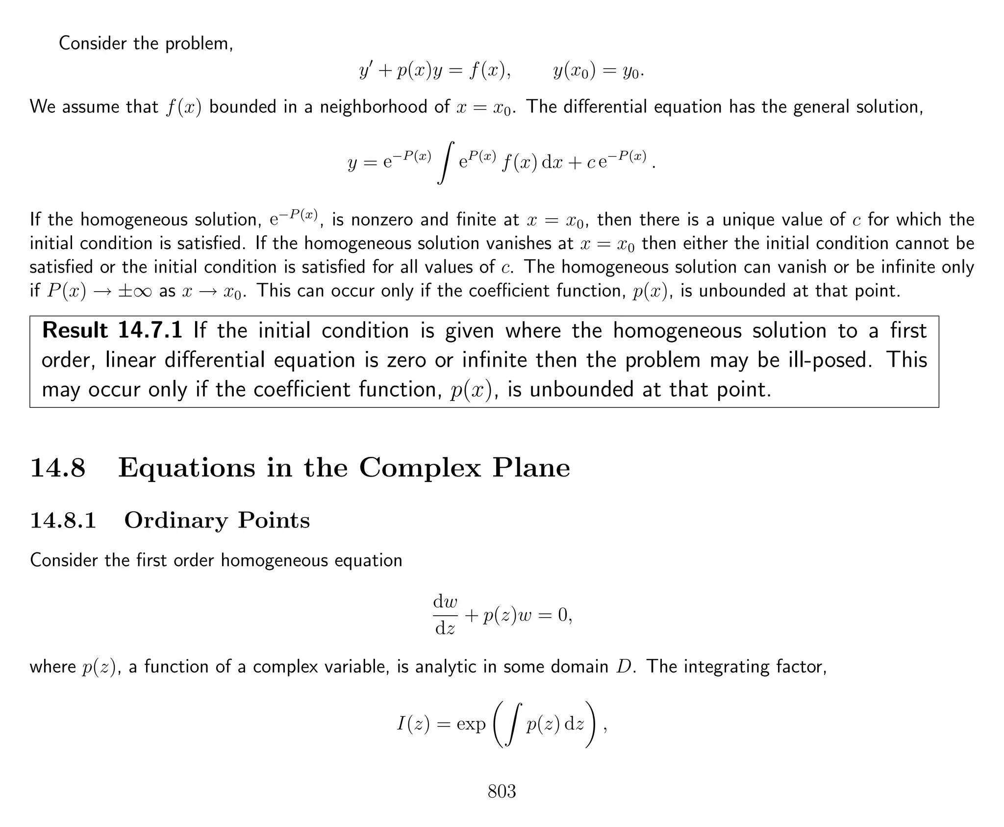 Consider the problem,
y + p(x)y = f(x), y(x0) = y0.
We assume that f(x) bounded in a neighborhood of x = x0. The diﬀerential equation has the general solution,
y = e−P(x)
eP(x)
f(x) dx + c e−P(x)
.
If the homogeneous solution, e−P(x)
, is nonzero and ﬁnite at x = x0, then there is a unique value of c for which the
initial condition is satisﬁed. If the homogeneous solution vanishes at x = x0 then either the initial condition cannot be
satisﬁed or the initial condition is satisﬁed for all values of c. The homogeneous solution can vanish or be inﬁnite only
if P(x) → ±∞ as x → x0. This can occur only if the coeﬃcient function, p(x), is unbounded at that point.
Result 14.7.1 If the initial condition is given where the homogeneous solution to a ﬁrst
order, linear diﬀerential equation is zero or inﬁnite then the problem may be ill-posed. This
may occur only if the coeﬃcient function, p(x), is unbounded at that point.
14.8 Equations in the Complex Plane
14.8.1 Ordinary Points
Consider the ﬁrst order homogeneous equation
dw
dz
+ p(z)w = 0,
where p(z), a function of a complex variable, is analytic in some domain D. The integrating factor,
I(z) = exp p(z) dz ,
803
 
