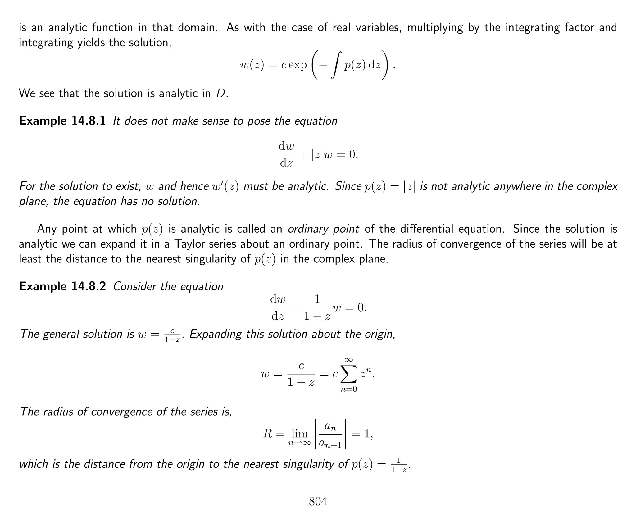 is an analytic function in that domain. As with the case of real variables, multiplying by the integrating factor and
integrating yields the solution,
w(z) = c exp − p(z) dz .
We see that the solution is analytic in D.
Example 14.8.1 It does not make sense to pose the equation
dw
dz
+ |z|w = 0.
For the solution to exist, w and hence w (z) must be analytic. Since p(z) = |z| is not analytic anywhere in the complex
plane, the equation has no solution.
Any point at which p(z) is analytic is called an ordinary point of the diﬀerential equation. Since the solution is
analytic we can expand it in a Taylor series about an ordinary point. The radius of convergence of the series will be at
least the distance to the nearest singularity of p(z) in the complex plane.
Example 14.8.2 Consider the equation
dw
dz
−
1
1 − z
w = 0.
The general solution is w = c
1−z
. Expanding this solution about the origin,
w =
c
1 − z
= c
∞
n=0
zn
.
The radius of convergence of the series is,
R = lim
n→∞
an
an+1
= 1,
which is the distance from the origin to the nearest singularity of p(z) = 1
1−z
.
804
 