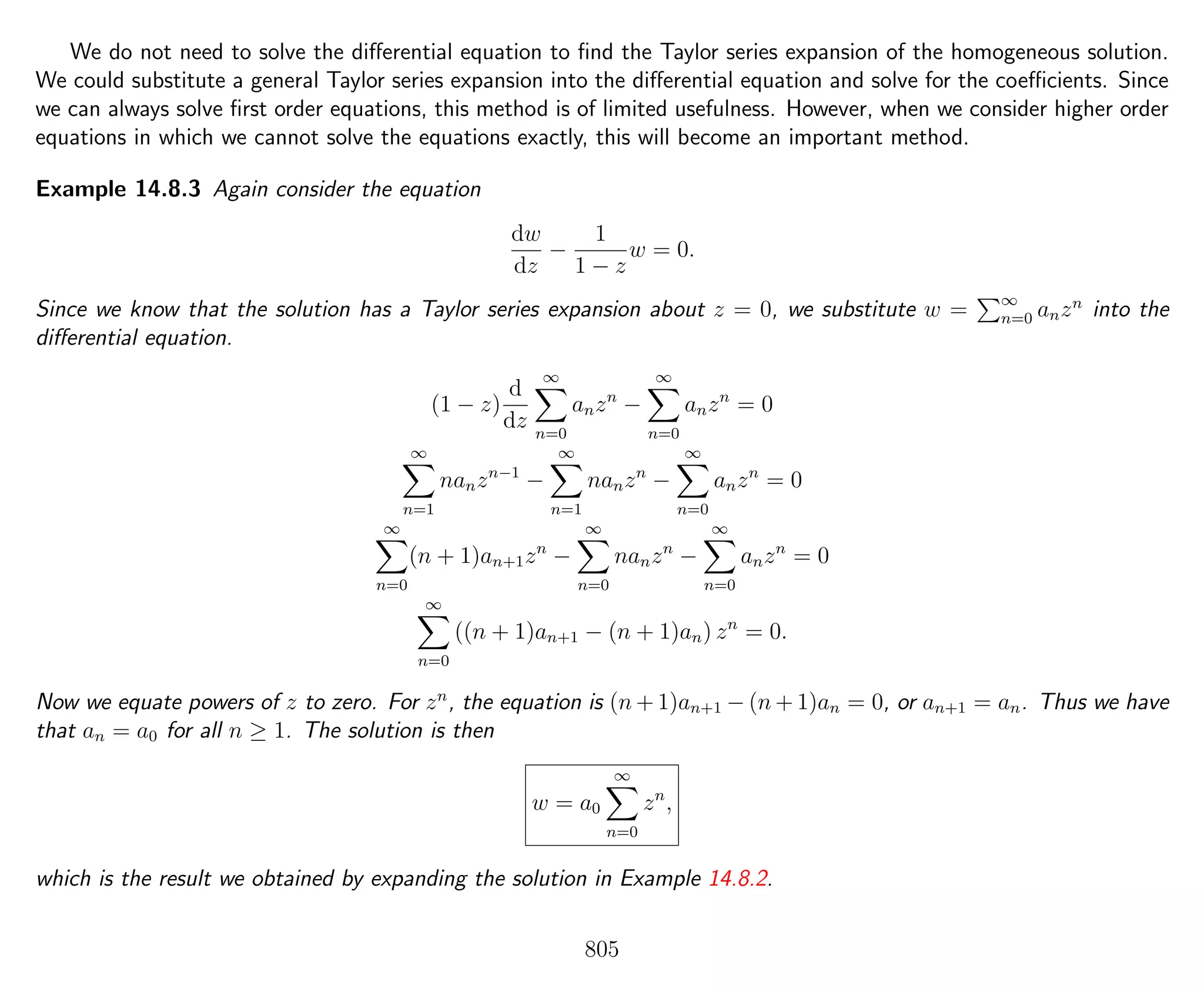 We do not need to solve the diﬀerential equation to ﬁnd the Taylor series expansion of the homogeneous solution.
We could substitute a general Taylor series expansion into the diﬀerential equation and solve for the coeﬃcients. Since
we can always solve ﬁrst order equations, this method is of limited usefulness. However, when we consider higher order
equations in which we cannot solve the equations exactly, this will become an important method.
Example 14.8.3 Again consider the equation
dw
dz
−
1
1 − z
w = 0.
Since we know that the solution has a Taylor series expansion about z = 0, we substitute w = ∞
n=0 anzn
into the
diﬀerential equation.
(1 − z)
d
dz
∞
n=0
anzn
−
∞
n=0
anzn
= 0
∞
n=1
nanzn−1
−
∞
n=1
nanzn
−
∞
n=0
anzn
= 0
∞
n=0
(n + 1)an+1zn
−
∞
n=0
nanzn
−
∞
n=0
anzn
= 0
∞
n=0
((n + 1)an+1 − (n + 1)an) zn
= 0.
Now we equate powers of z to zero. For zn
, the equation is (n + 1)an+1 − (n + 1)an = 0, or an+1 = an. Thus we have
that an = a0 for all n ≥ 1. The solution is then
w = a0
∞
n=0
zn
,
which is the result we obtained by expanding the solution in Example 14.8.2.
805
 