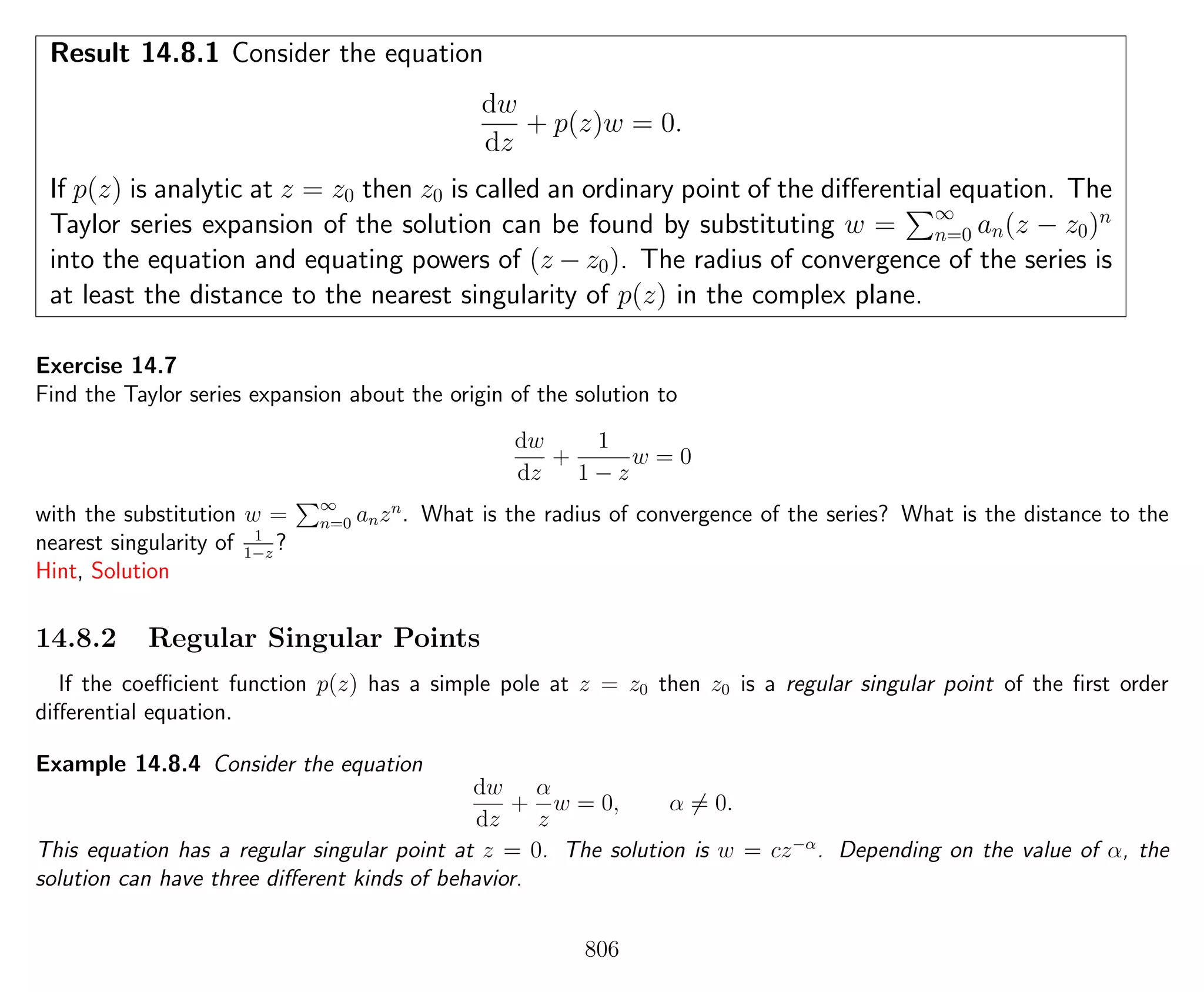 Result 14.8.1 Consider the equation
dw
dz
+ p(z)w = 0.
If p(z) is analytic at z = z0 then z0 is called an ordinary point of the diﬀerential equation. The
Taylor series expansion of the solution can be found by substituting w = ∞
n=0 an(z − z0)n
into the equation and equating powers of (z − z0). The radius of convergence of the series is
at least the distance to the nearest singularity of p(z) in the complex plane.
Exercise 14.7
Find the Taylor series expansion about the origin of the solution to
dw
dz
+
1
1 − z
w = 0
with the substitution w = ∞
n=0 anzn
. What is the radius of convergence of the series? What is the distance to the
nearest singularity of 1
1−z
?
Hint, Solution
14.8.2 Regular Singular Points
If the coeﬃcient function p(z) has a simple pole at z = z0 then z0 is a regular singular point of the ﬁrst order
diﬀerential equation.
Example 14.8.4 Consider the equation
dw
dz
+
α
z
w = 0, α = 0.
This equation has a regular singular point at z = 0. The solution is w = cz−α
. Depending on the value of α, the
solution can have three diﬀerent kinds of behavior.
806
 