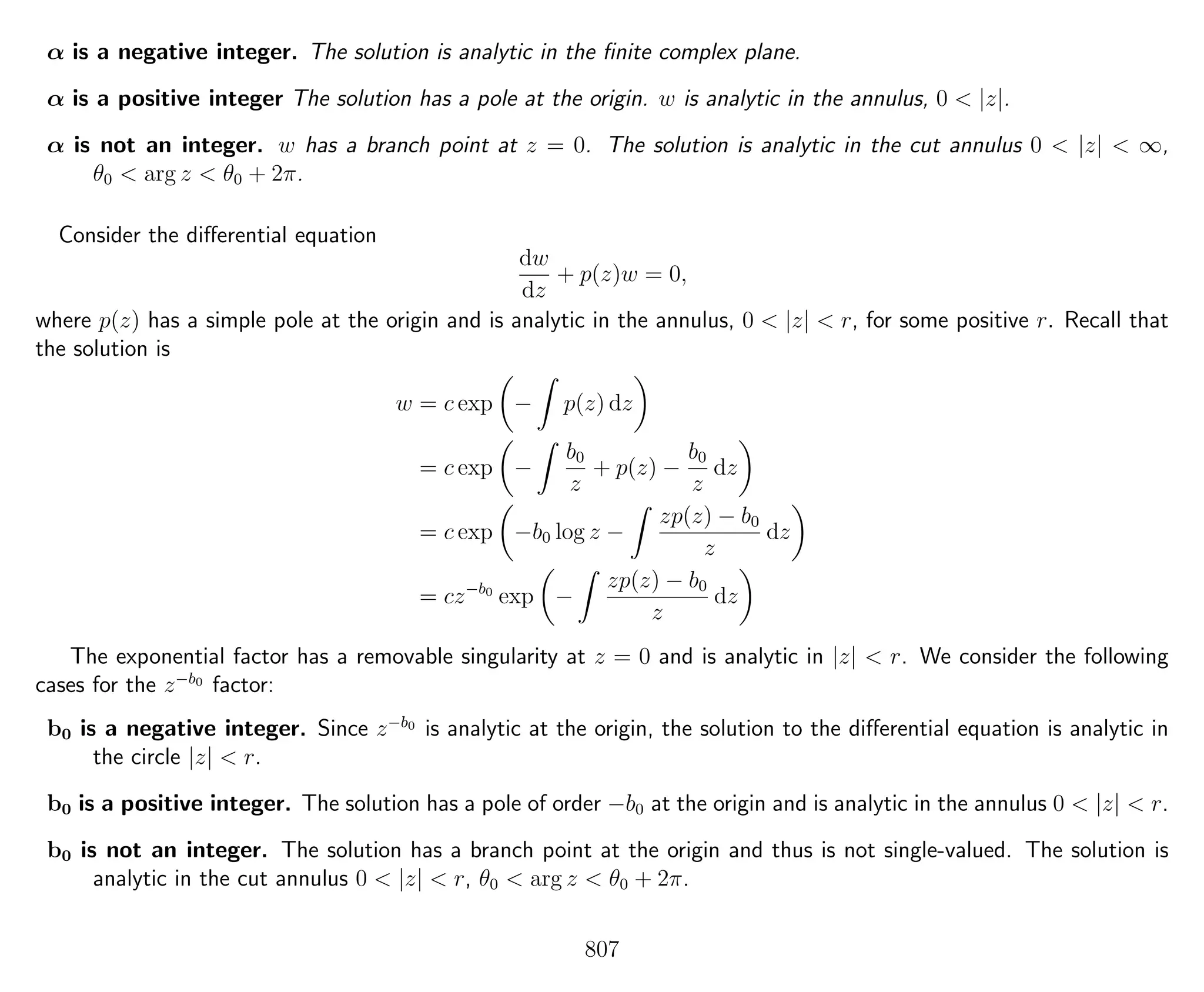 α is a negative integer. The solution is analytic in the ﬁnite complex plane.
α is a positive integer The solution has a pole at the origin. w is analytic in the annulus, 0 < |z|.
α is not an integer. w has a branch point at z = 0. The solution is analytic in the cut annulus 0 < |z| < ∞,
θ0 < arg z < θ0 + 2π.
Consider the diﬀerential equation
dw
dz
+ p(z)w = 0,
where p(z) has a simple pole at the origin and is analytic in the annulus, 0 < |z| < r, for some positive r. Recall that
the solution is
w = c exp − p(z) dz
= c exp −
b0
z
+ p(z) −
b0
z
dz
= c exp −b0 log z −
zp(z) − b0
z
dz
= cz−b0
exp −
zp(z) − b0
z
dz
The exponential factor has a removable singularity at z = 0 and is analytic in |z| < r. We consider the following
cases for the z−b0
factor:
b0 is a negative integer. Since z−b0
is analytic at the origin, the solution to the diﬀerential equation is analytic in
the circle |z| < r.
b0 is a positive integer. The solution has a pole of order −b0 at the origin and is analytic in the annulus 0 < |z| < r.
b0 is not an integer. The solution has a branch point at the origin and thus is not single-valued. The solution is
analytic in the cut annulus 0 < |z| < r, θ0 < arg z < θ0 + 2π.
807
 
