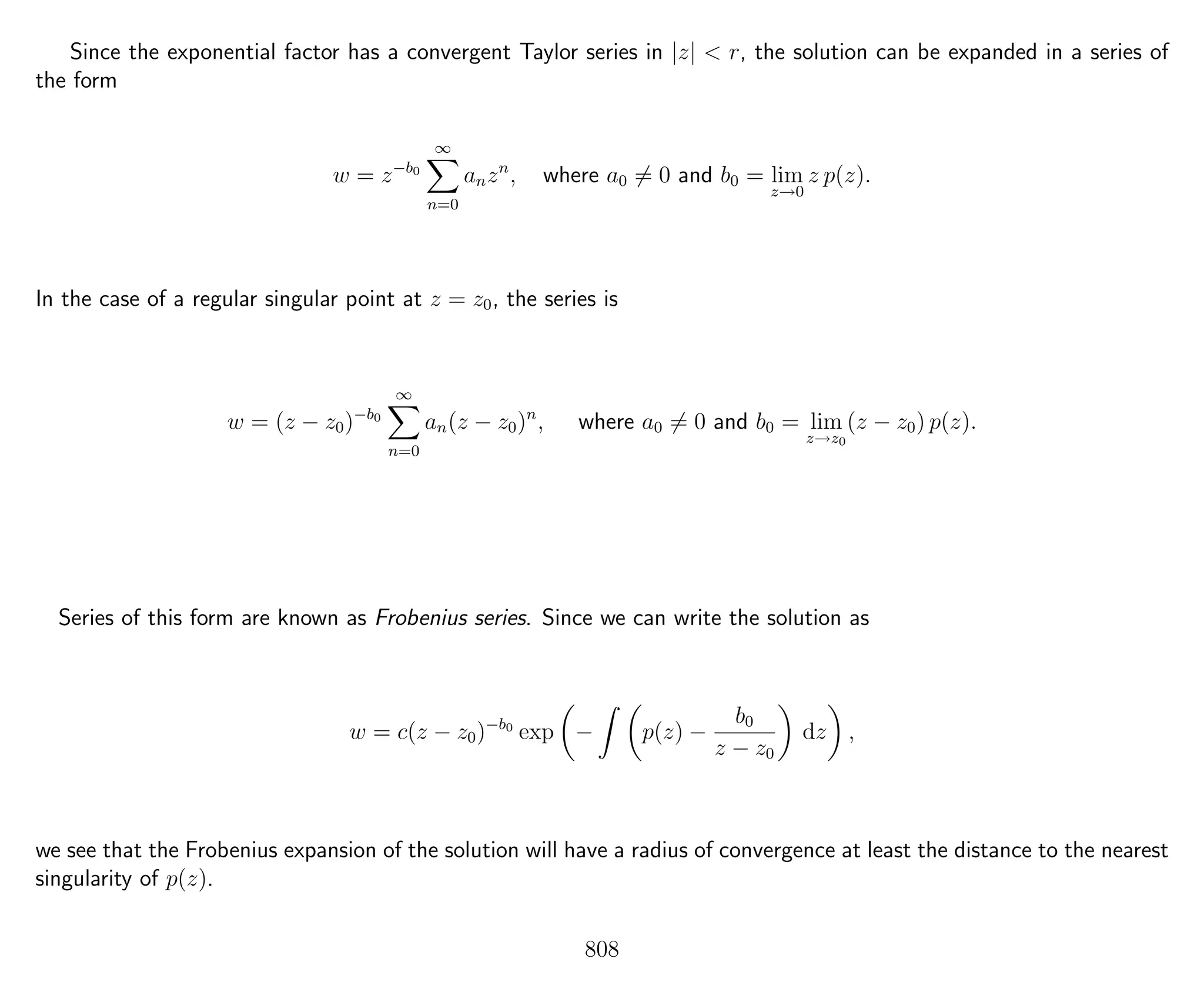 Since the exponential factor has a convergent Taylor series in |z| < r, the solution can be expanded in a series of
the form
w = z−b0
∞
n=0
anzn
, where a0 = 0 and b0 = lim
z→0
z p(z).
In the case of a regular singular point at z = z0, the series is
w = (z − z0)−b0
∞
n=0
an(z − z0)n
, where a0 = 0 and b0 = lim
z→z0
(z − z0) p(z).
Series of this form are known as Frobenius series. Since we can write the solution as
w = c(z − z0)−b0
exp − p(z) −
b0
z − z0
dz ,
we see that the Frobenius expansion of the solution will have a radius of convergence at least the distance to the nearest
singularity of p(z).
808
 