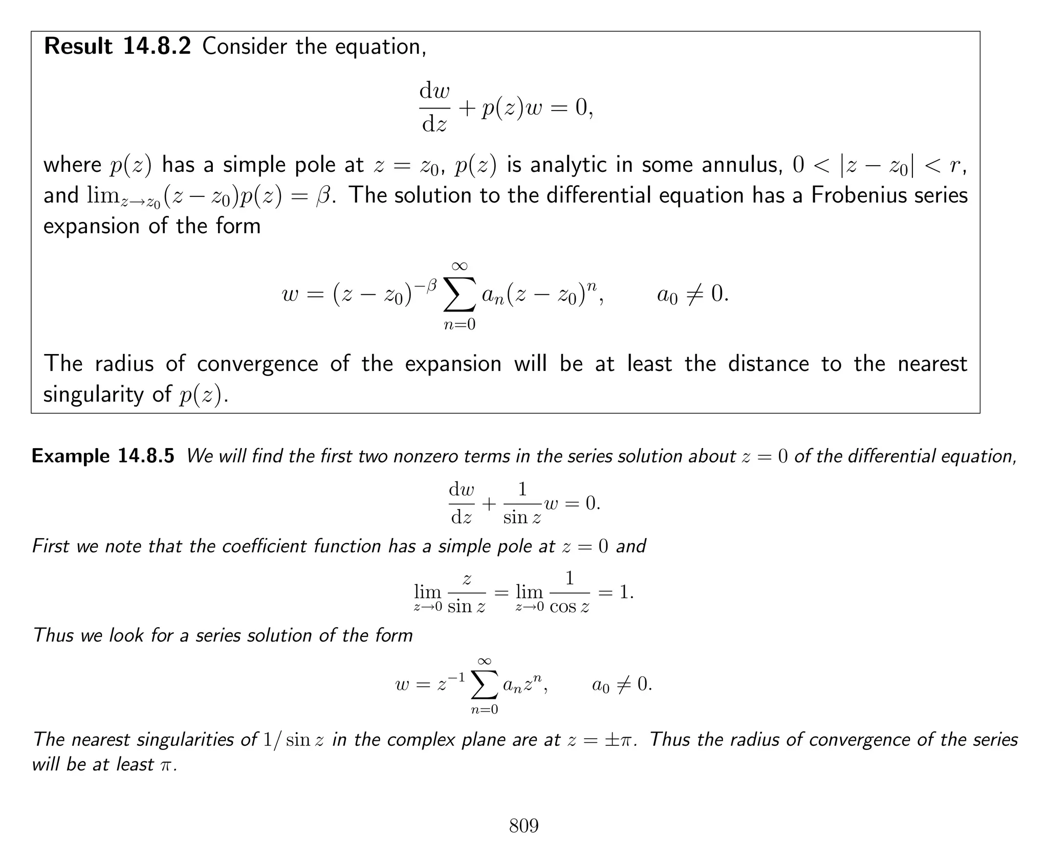 Result 14.8.2 Consider the equation,
dw
dz
+ p(z)w = 0,
where p(z) has a simple pole at z = z0, p(z) is analytic in some annulus, 0 < |z − z0| < r,
and limz→z0
(z − z0)p(z) = β. The solution to the diﬀerential equation has a Frobenius series
expansion of the form
w = (z − z0)−β
∞
n=0
an(z − z0)n
, a0 = 0.
The radius of convergence of the expansion will be at least the distance to the nearest
singularity of p(z).
Example 14.8.5 We will ﬁnd the ﬁrst two nonzero terms in the series solution about z = 0 of the diﬀerential equation,
dw
dz
+
1
sin z
w = 0.
First we note that the coeﬃcient function has a simple pole at z = 0 and
lim
z→0
z
sin z
= lim
z→0
1
cos z
= 1.
Thus we look for a series solution of the form
w = z−1
∞
n=0
anzn
, a0 = 0.
The nearest singularities of 1/ sin z in the complex plane are at z = ±π. Thus the radius of convergence of the series
will be at least π.
809
 