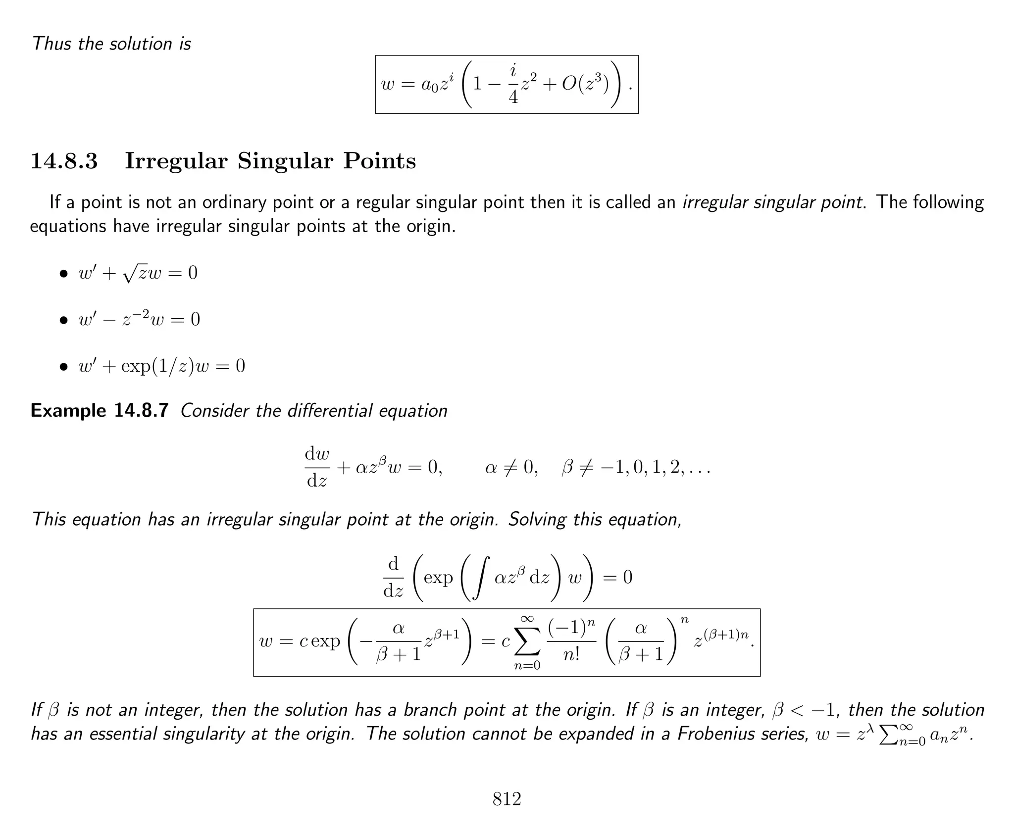 Thus the solution is
w = a0zi
1 −
i
4
z2
+ O(z3
) .
14.8.3 Irregular Singular Points
If a point is not an ordinary point or a regular singular point then it is called an irregular singular point. The following
equations have irregular singular points at the origin.
• w +
√
zw = 0
• w − z−2
w = 0
• w + exp(1/z)w = 0
Example 14.8.7 Consider the diﬀerential equation
dw
dz
+ αzβ
w = 0, α = 0, β = −1, 0, 1, 2, . . .
This equation has an irregular singular point at the origin. Solving this equation,
d
dz
exp αzβ
dz w = 0
w = c exp −
α
β + 1
zβ+1
= c
∞
n=0
(−1)n
n!
α
β + 1
n
z(β+1)n
.
If β is not an integer, then the solution has a branch point at the origin. If β is an integer, β < −1, then the solution
has an essential singularity at the origin. The solution cannot be expanded in a Frobenius series, w = zλ ∞
n=0 anzn
.
812
 