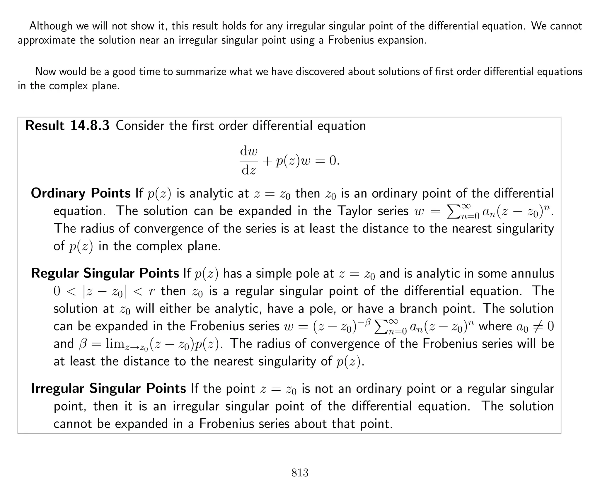 Although we will not show it, this result holds for any irregular singular point of the diﬀerential equation. We cannot
approximate the solution near an irregular singular point using a Frobenius expansion.
Now would be a good time to summarize what we have discovered about solutions of ﬁrst order diﬀerential equations
in the complex plane.
Result 14.8.3 Consider the ﬁrst order diﬀerential equation
dw
dz
+ p(z)w = 0.
Ordinary Points If p(z) is analytic at z = z0 then z0 is an ordinary point of the diﬀerential
equation. The solution can be expanded in the Taylor series w = ∞
n=0 an(z − z0)n
.
The radius of convergence of the series is at least the distance to the nearest singularity
of p(z) in the complex plane.
Regular Singular Points If p(z) has a simple pole at z = z0 and is analytic in some annulus
0 < |z − z0| < r then z0 is a regular singular point of the diﬀerential equation. The
solution at z0 will either be analytic, have a pole, or have a branch point. The solution
can be expanded in the Frobenius series w = (z − z0)−β ∞
n=0 an(z − z0)n
where a0 = 0
and β = limz→z0
(z − z0)p(z). The radius of convergence of the Frobenius series will be
at least the distance to the nearest singularity of p(z).
Irregular Singular Points If the point z = z0 is not an ordinary point or a regular singular
point, then it is an irregular singular point of the diﬀerential equation. The solution
cannot be expanded in a Frobenius series about that point.
813
 