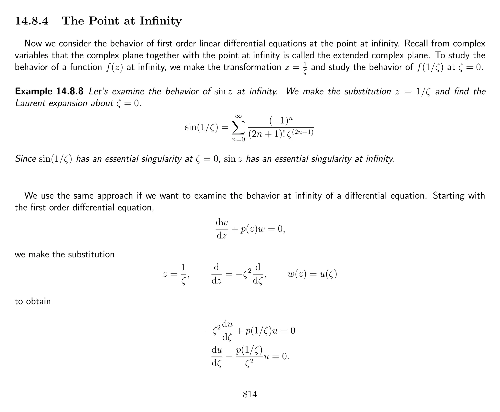 14.8.4 The Point at Inﬁnity
Now we consider the behavior of ﬁrst order linear diﬀerential equations at the point at inﬁnity. Recall from complex
variables that the complex plane together with the point at inﬁnity is called the extended complex plane. To study the
behavior of a function f(z) at inﬁnity, we make the transformation z = 1
ζ
and study the behavior of f(1/ζ) at ζ = 0.
Example 14.8.8 Let’s examine the behavior of sin z at inﬁnity. We make the substitution z = 1/ζ and ﬁnd the
Laurent expansion about ζ = 0.
sin(1/ζ) =
∞
n=0
(−1)n
(2n + 1)! ζ(2n+1)
Since sin(1/ζ) has an essential singularity at ζ = 0, sin z has an essential singularity at inﬁnity.
We use the same approach if we want to examine the behavior at inﬁnity of a diﬀerential equation. Starting with
the ﬁrst order diﬀerential equation,
dw
dz
+ p(z)w = 0,
we make the substitution
z =
1
ζ
,
d
dz
= −ζ2 d
dζ
, w(z) = u(ζ)
to obtain
−ζ2 du
dζ
+ p(1/ζ)u = 0
du
dζ
−
p(1/ζ)
ζ2
u = 0.
814
 