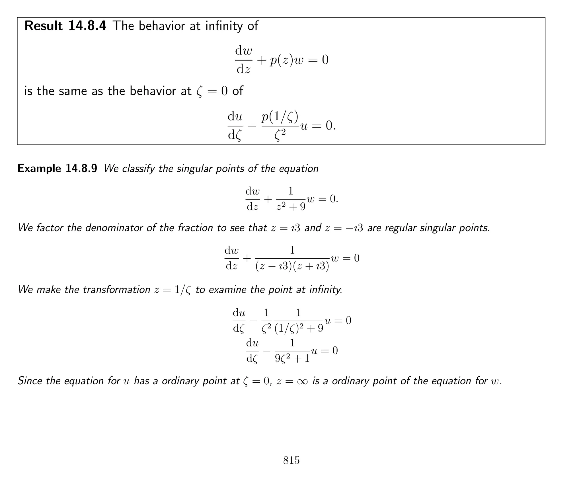 Result 14.8.4 The behavior at inﬁnity of
dw
dz
+ p(z)w = 0
is the same as the behavior at ζ = 0 of
du
dζ
−
p(1/ζ)
ζ2
u = 0.
Example 14.8.9 We classify the singular points of the equation
dw
dz
+
1
z2 + 9
w = 0.
We factor the denominator of the fraction to see that z = ı3 and z = −ı3 are regular singular points.
dw
dz
+
1
(z − ı3)(z + ı3)
w = 0
We make the transformation z = 1/ζ to examine the point at inﬁnity.
du
dζ
−
1
ζ2
1
(1/ζ)2 + 9
u = 0
du
dζ
−
1
9ζ2 + 1
u = 0
Since the equation for u has a ordinary point at ζ = 0, z = ∞ is a ordinary point of the equation for w.
815
 