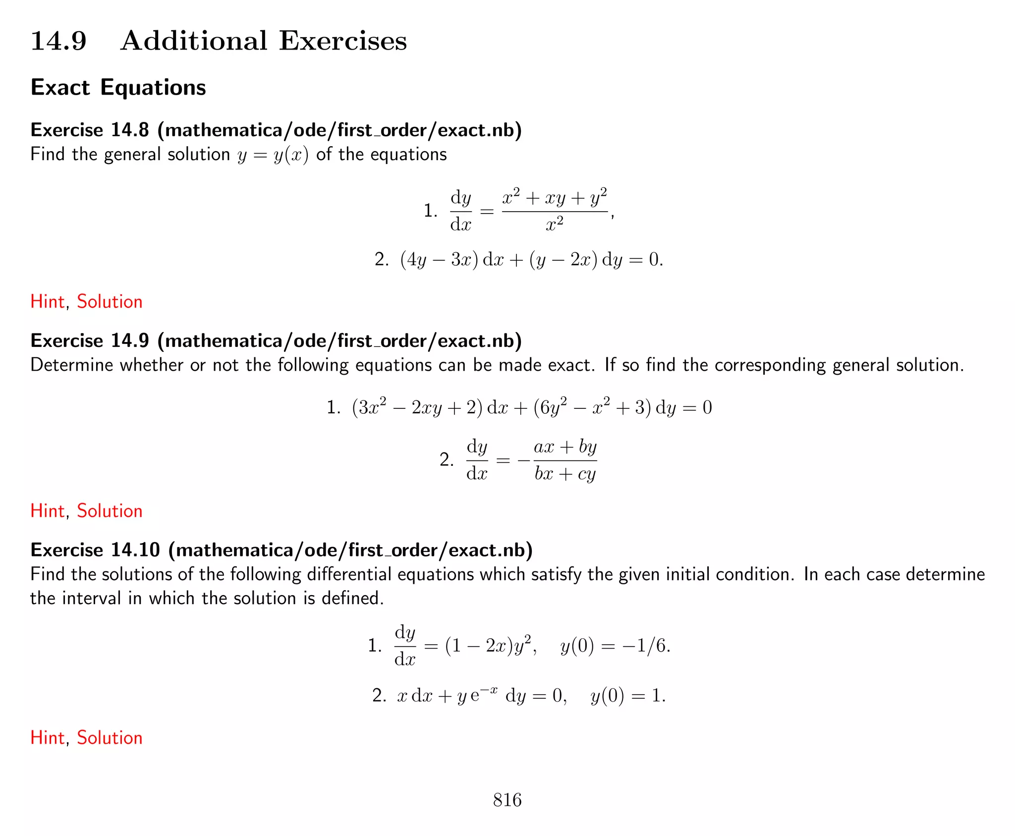 14.9 Additional Exercises
Exact Equations
Exercise 14.8 (mathematica/ode/ﬁrst order/exact.nb)
Find the general solution y = y(x) of the equations
1.
dy
dx
=
x2
+ xy + y2
x2
,
2. (4y − 3x) dx + (y − 2x) dy = 0.
Hint, Solution
Exercise 14.9 (mathematica/ode/ﬁrst order/exact.nb)
Determine whether or not the following equations can be made exact. If so ﬁnd the corresponding general solution.
1. (3x2
− 2xy + 2) dx + (6y2
− x2
+ 3) dy = 0
2.
dy
dx
= −
ax + by
bx + cy
Hint, Solution
Exercise 14.10 (mathematica/ode/ﬁrst order/exact.nb)
Find the solutions of the following diﬀerential equations which satisfy the given initial condition. In each case determine
the interval in which the solution is deﬁned.
1.
dy
dx
= (1 − 2x)y2
, y(0) = −1/6.
2. x dx + y e−x
dy = 0, y(0) = 1.
Hint, Solution
816
 