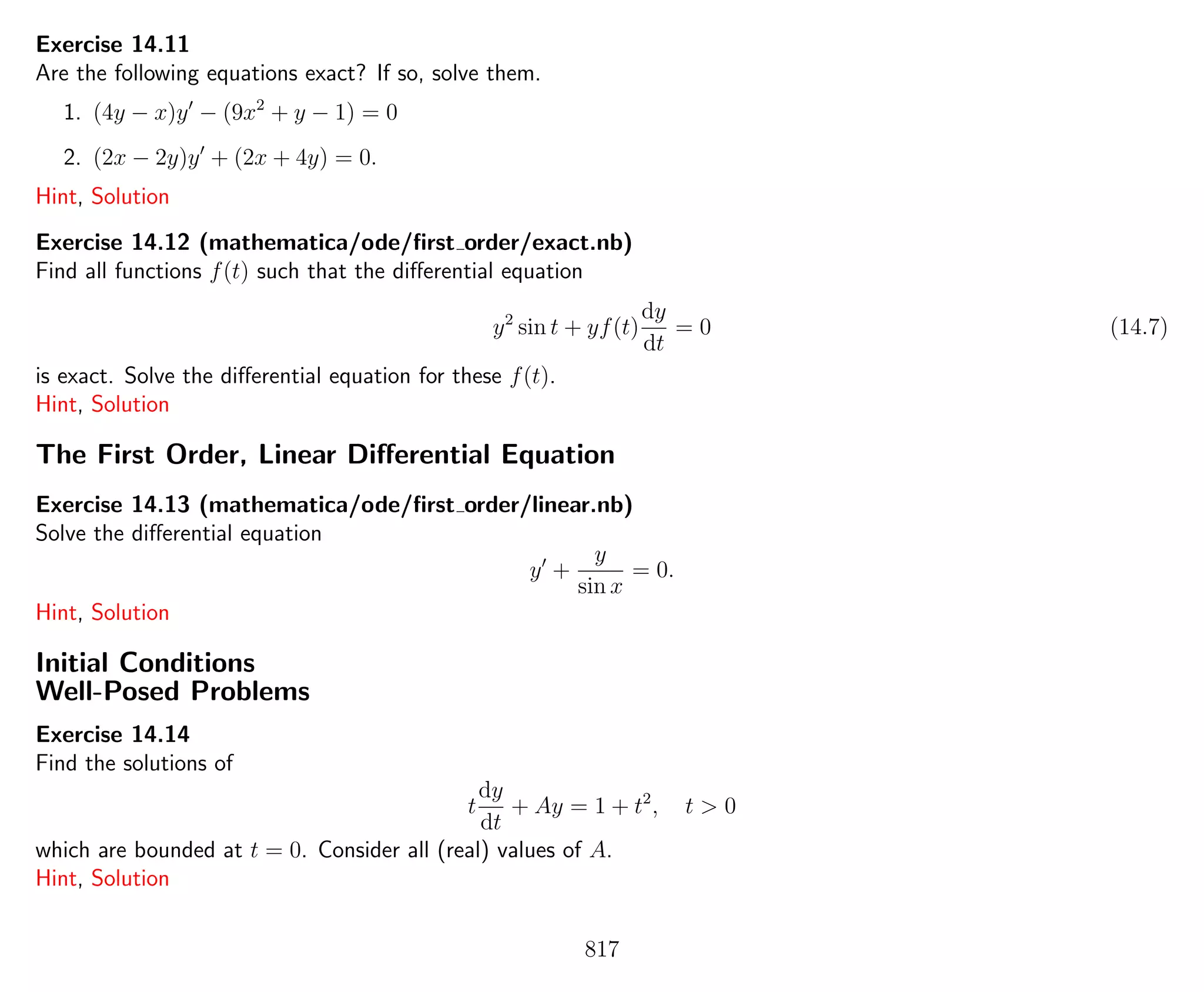 Exercise 14.11
Are the following equations exact? If so, solve them.
1. (4y − x)y − (9x2
+ y − 1) = 0
2. (2x − 2y)y + (2x + 4y) = 0.
Hint, Solution
Exercise 14.12 (mathematica/ode/ﬁrst order/exact.nb)
Find all functions f(t) such that the diﬀerential equation
y2
sin t + yf(t)
dy
dt
= 0 (14.7)
is exact. Solve the diﬀerential equation for these f(t).
Hint, Solution
The First Order, Linear Diﬀerential Equation
Exercise 14.13 (mathematica/ode/ﬁrst order/linear.nb)
Solve the diﬀerential equation
y +
y
sin x
= 0.
Hint, Solution
Initial Conditions
Well-Posed Problems
Exercise 14.14
Find the solutions of
t
dy
dt
+ Ay = 1 + t2
, t > 0
which are bounded at t = 0. Consider all (real) values of A.
Hint, Solution
817
 
