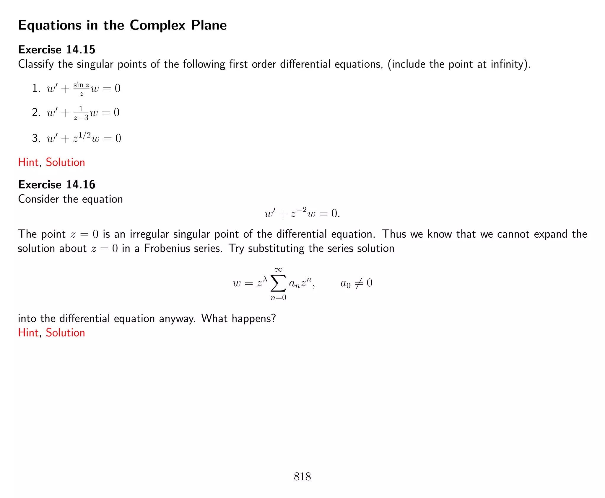 Equations in the Complex Plane
Exercise 14.15
Classify the singular points of the following ﬁrst order diﬀerential equations, (include the point at inﬁnity).
1. w + sin z
z
w = 0
2. w + 1
z−3
w = 0
3. w + z1/2
w = 0
Hint, Solution
Exercise 14.16
Consider the equation
w + z−2
w = 0.
The point z = 0 is an irregular singular point of the diﬀerential equation. Thus we know that we cannot expand the
solution about z = 0 in a Frobenius series. Try substituting the series solution
w = zλ
∞
n=0
anzn
, a0 = 0
into the diﬀerential equation anyway. What happens?
Hint, Solution
818
 