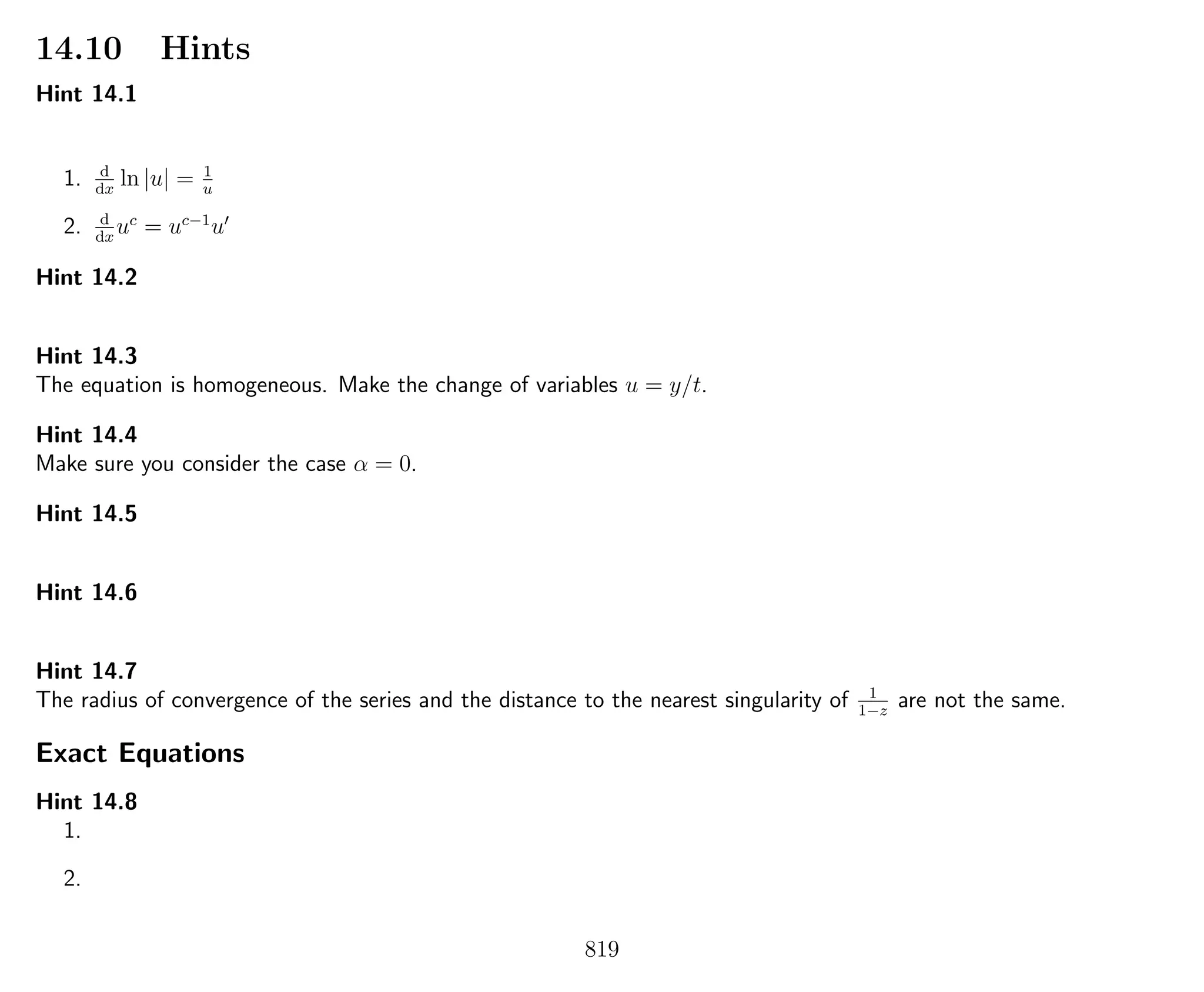 14.10 Hints
Hint 14.1
1. d
dx
ln |u| = 1
u
2. d
dx
uc
= uc−1
u
Hint 14.2
Hint 14.3
The equation is homogeneous. Make the change of variables u = y/t.
Hint 14.4
Make sure you consider the case α = 0.
Hint 14.5
Hint 14.6
Hint 14.7
The radius of convergence of the series and the distance to the nearest singularity of 1
1−z
are not the same.
Exact Equations
Hint 14.8
1.
2.
819
 