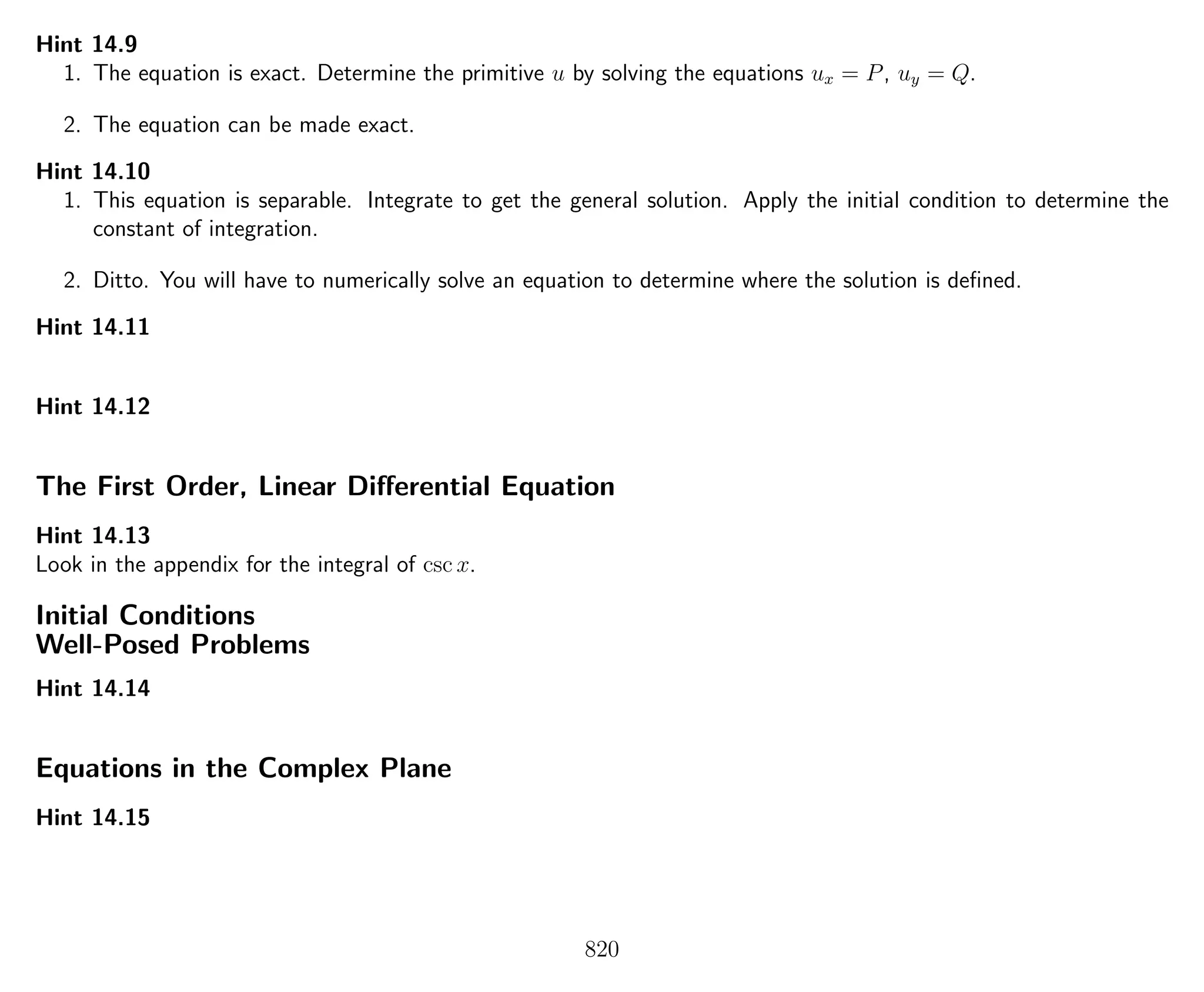 Hint 14.9
1. The equation is exact. Determine the primitive u by solving the equations ux = P, uy = Q.
2. The equation can be made exact.
Hint 14.10
1. This equation is separable. Integrate to get the general solution. Apply the initial condition to determine the
constant of integration.
2. Ditto. You will have to numerically solve an equation to determine where the solution is deﬁned.
Hint 14.11
Hint 14.12
The First Order, Linear Diﬀerential Equation
Hint 14.13
Look in the appendix for the integral of csc x.
Initial Conditions
Well-Posed Problems
Hint 14.14
Equations in the Complex Plane
Hint 14.15
820
 