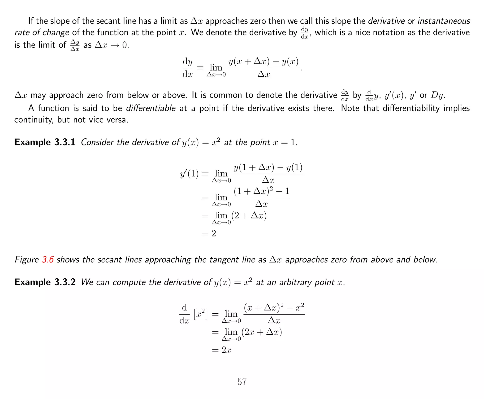 If the slope of the secant line has a limit as ∆x approaches zero then we call this slope the derivative or instantaneous
rate of change of the function at the point x. We denote the derivative by dy
dx
, which is a nice notation as the derivative
is the limit of ∆y
∆x
as ∆x → 0.
dy
dx
≡ lim
∆x→0
y(x + ∆x) − y(x)
∆x
.
∆x may approach zero from below or above. It is common to denote the derivative dy
dx
by d
dx
y, y (x), y or Dy.
A function is said to be diﬀerentiable at a point if the derivative exists there. Note that diﬀerentiability implies
continuity, but not vice versa.
Example 3.3.1 Consider the derivative of y(x) = x2
at the point x = 1.
y (1) ≡ lim
∆x→0
y(1 + ∆x) − y(1)
∆x
= lim
∆x→0
(1 + ∆x)2
− 1
∆x
= lim
∆x→0
(2 + ∆x)
= 2
Figure 3.6 shows the secant lines approaching the tangent line as ∆x approaches zero from above and below.
Example 3.3.2 We can compute the derivative of y(x) = x2
at an arbitrary point x.
d
dx
x2
= lim
∆x→0
(x + ∆x)2
− x2
∆x
= lim
∆x→0
(2x + ∆x)
= 2x
57
 