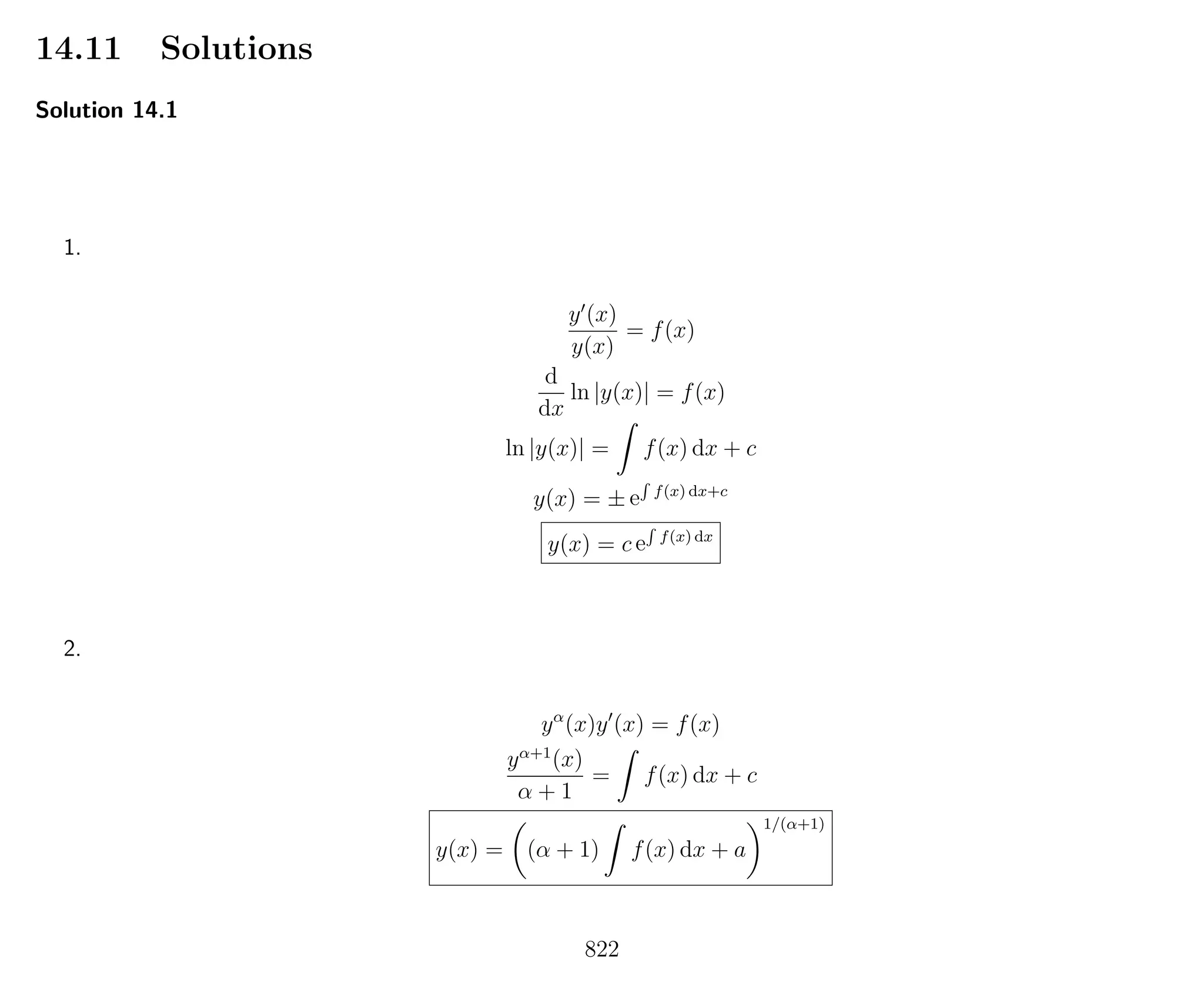 14.11 Solutions
Solution 14.1
1.
y (x)
y(x)
= f(x)
d
dx
ln |y(x)| = f(x)
ln |y(x)| = f(x) dx + c
y(x) = ± e
R
f(x) dx+c
y(x) = c e
R
f(x) dx
2.
yα
(x)y (x) = f(x)
yα+1
(x)
α + 1
= f(x) dx + c
y(x) = (α + 1) f(x) dx + a
1/(α+1)
822
 