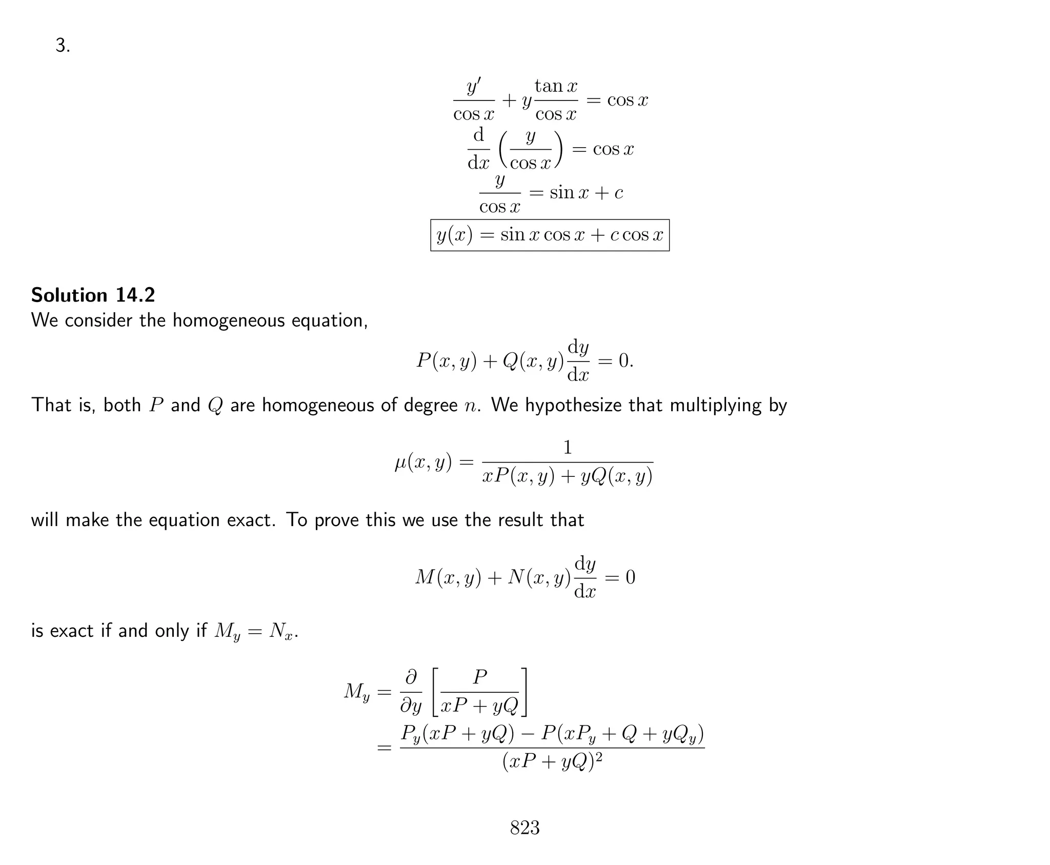 3.
y
cos x
+ y
tan x
cos x
= cos x
d
dx
y
cos x
= cos x
y
cos x
= sin x + c
y(x) = sin x cos x + c cos x
Solution 14.2
We consider the homogeneous equation,
P(x, y) + Q(x, y)
dy
dx
= 0.
That is, both P and Q are homogeneous of degree n. We hypothesize that multiplying by
µ(x, y) =
1
xP(x, y) + yQ(x, y)
will make the equation exact. To prove this we use the result that
M(x, y) + N(x, y)
dy
dx
= 0
is exact if and only if My = Nx.
My =
∂
∂y
P
xP + yQ
=
Py(xP + yQ) − P(xPy + Q + yQy)
(xP + yQ)2
823
 
