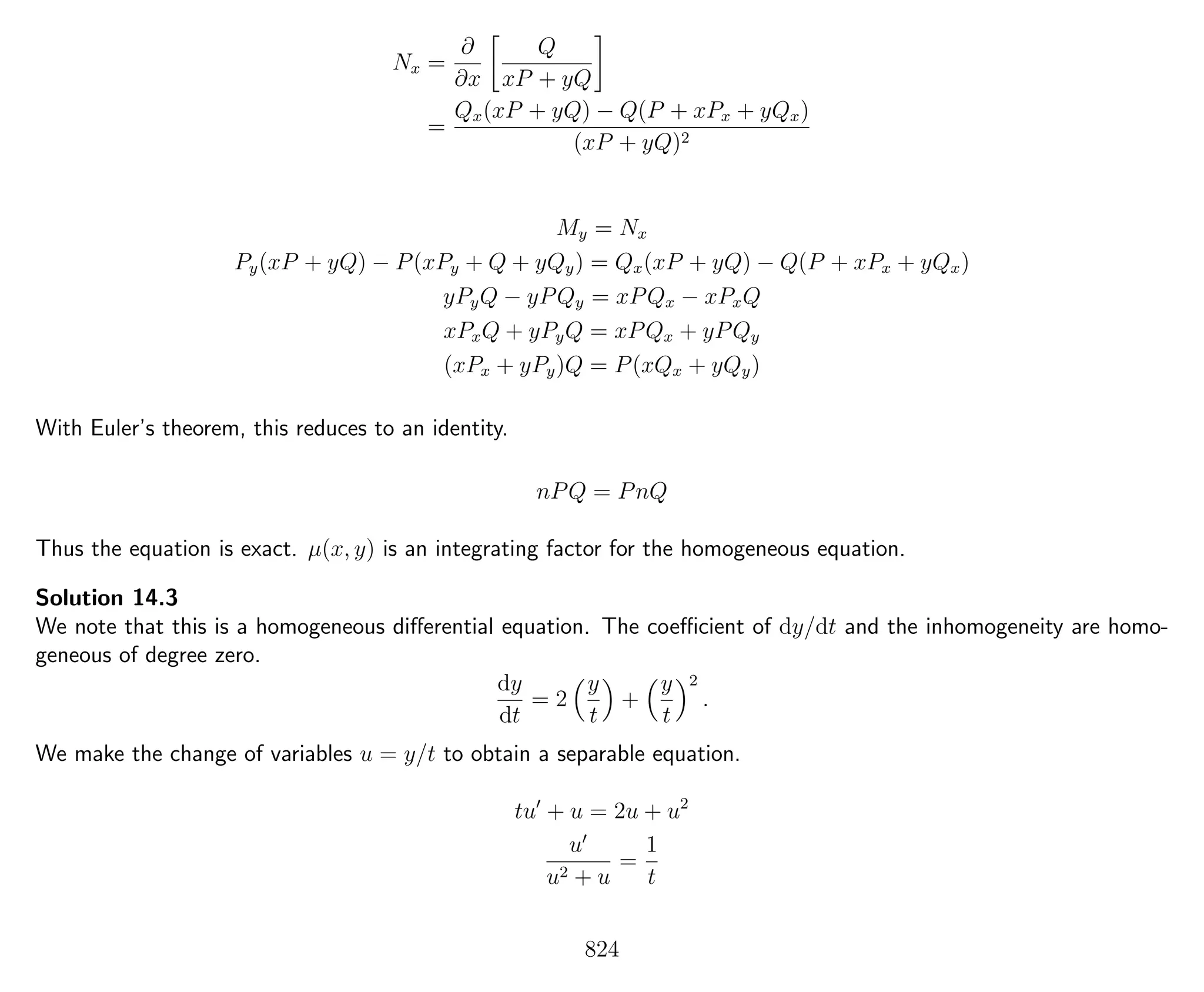 Nx =
∂
∂x
Q
xP + yQ
=
Qx(xP + yQ) − Q(P + xPx + yQx)
(xP + yQ)2
My = Nx
Py(xP + yQ) − P(xPy + Q + yQy) = Qx(xP + yQ) − Q(P + xPx + yQx)
yPyQ − yPQy = xPQx − xPxQ
xPxQ + yPyQ = xPQx + yPQy
(xPx + yPy)Q = P(xQx + yQy)
With Euler’s theorem, this reduces to an identity.
nPQ = PnQ
Thus the equation is exact. µ(x, y) is an integrating factor for the homogeneous equation.
Solution 14.3
We note that this is a homogeneous diﬀerential equation. The coeﬃcient of dy/dt and the inhomogeneity are homo-
geneous of degree zero.
dy
dt
= 2
y
t
+
y
t
2
.
We make the change of variables u = y/t to obtain a separable equation.
tu + u = 2u + u2
u
u2 + u
=
1
t
824
 