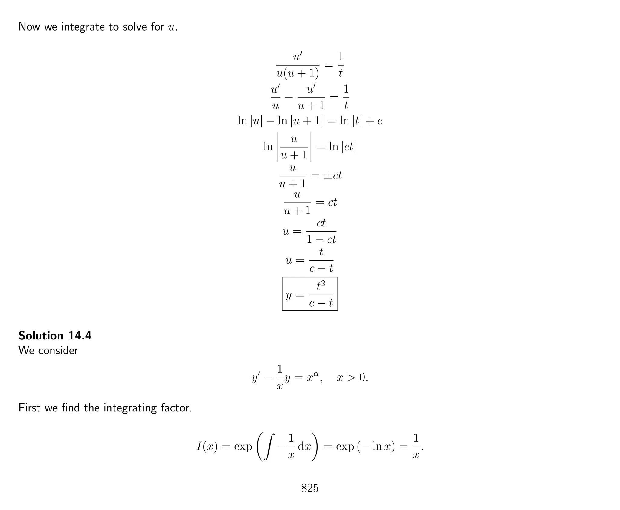 Now we integrate to solve for u.
u
u(u + 1)
=
1
t
u
u
−
u
u + 1
=
1
t
ln |u| − ln |u + 1| = ln |t| + c
ln
u
u + 1
= ln |ct|
u
u + 1
= ±ct
u
u + 1
= ct
u =
ct
1 − ct
u =
t
c − t
y =
t2
c − t
Solution 14.4
We consider
y −
1
x
y = xα
, x > 0.
First we ﬁnd the integrating factor.
I(x) = exp −
1
x
dx = exp (− ln x) =
1
x
.
825
 