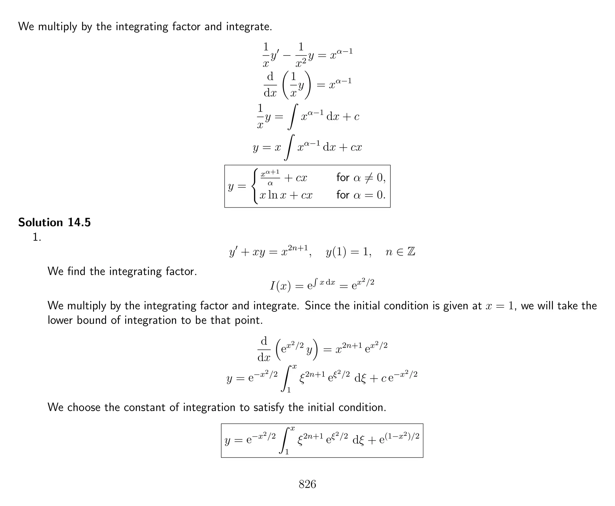 We multiply by the integrating factor and integrate.
1
x
y −
1
x2
y = xα−1
d
dx
1
x
y = xα−1
1
x
y = xα−1
dx + c
y = x xα−1
dx + cx
y =
xα+1
α
+ cx for α = 0,
x ln x + cx for α = 0.
Solution 14.5
1.
y + xy = x2n+1
, y(1) = 1, n ∈ Z
We ﬁnd the integrating factor.
I(x) = e
R
x dx
= ex2/2
We multiply by the integrating factor and integrate. Since the initial condition is given at x = 1, we will take the
lower bound of integration to be that point.
d
dx
ex2/2
y = x2n+1
ex2/2
y = e−x2/2
x
1
ξ2n+1
eξ2/2
dξ + c e−x2/2
We choose the constant of integration to satisfy the initial condition.
y = e−x2/2
x
1
ξ2n+1
eξ2/2
dξ + e(1−x2)/2
826
 