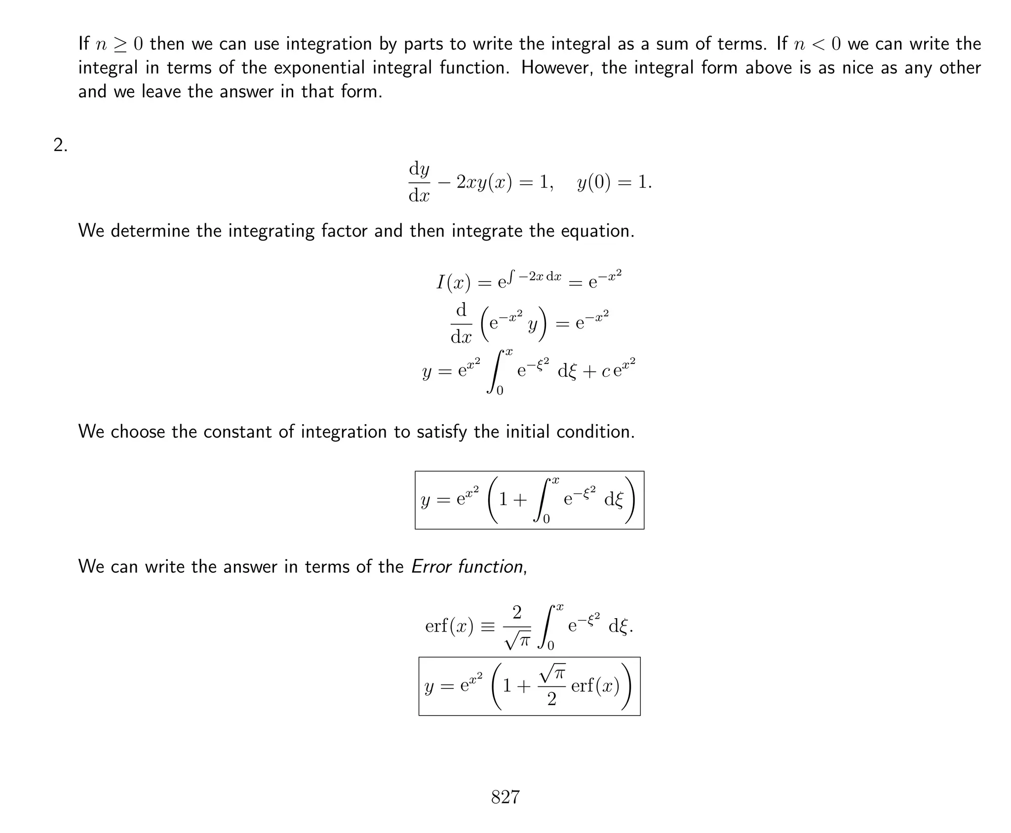 If n ≥ 0 then we can use integration by parts to write the integral as a sum of terms. If n < 0 we can write the
integral in terms of the exponential integral function. However, the integral form above is as nice as any other
and we leave the answer in that form.
2.
dy
dx
− 2xy(x) = 1, y(0) = 1.
We determine the integrating factor and then integrate the equation.
I(x) = e
R
−2x dx
= e−x2
d
dx
e−x2
y = e−x2
y = ex2
x
0
e−ξ2
dξ + c ex2
We choose the constant of integration to satisfy the initial condition.
y = ex2
1 +
x
0
e−ξ2
dξ
We can write the answer in terms of the Error function,
erf(x) ≡
2
√
π
x
0
e−ξ2
dξ.
y = ex2
1 +
√
π
2
erf(x)
827
 
