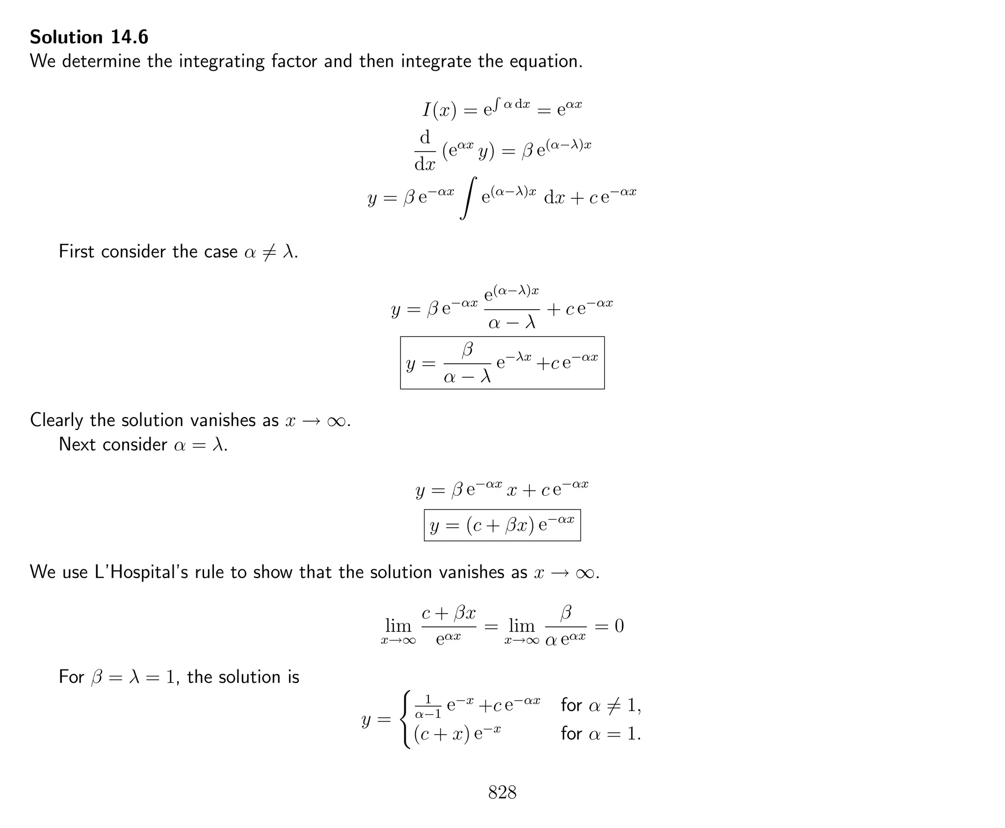 Solution 14.6
We determine the integrating factor and then integrate the equation.
I(x) = e
R
α dx
= eαx
d
dx
(eαx
y) = β e(α−λ)x
y = β e−αx
e(α−λ)x
dx + c e−αx
First consider the case α = λ.
y = β e−αx e(α−λ)x
α − λ
+ c e−αx
y =
β
α − λ
e−λx
+c e−αx
Clearly the solution vanishes as x → ∞.
Next consider α = λ.
y = β e−αx
x + c e−αx
y = (c + βx) e−αx
We use L’Hospital’s rule to show that the solution vanishes as x → ∞.
lim
x→∞
c + βx
eαx
= lim
x→∞
β
α eαx
= 0
For β = λ = 1, the solution is
y =
1
α−1
e−x
+c e−αx
for α = 1,
(c + x) e−x
for α = 1.
828
 
