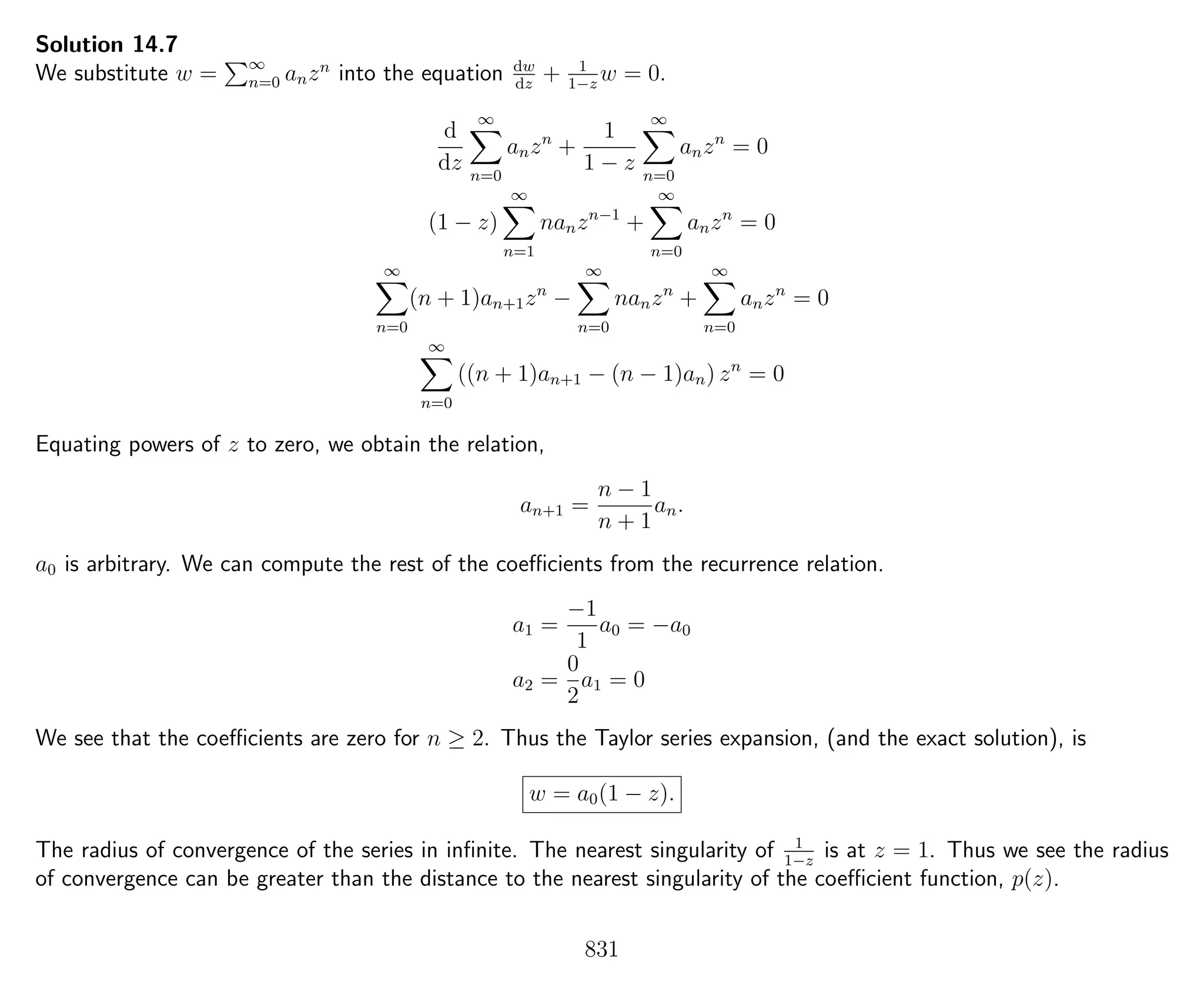Solution 14.7
We substitute w = ∞
n=0 anzn
into the equation dw
dz
+ 1
1−z
w = 0.
d
dz
∞
n=0
anzn
+
1
1 − z
∞
n=0
anzn
= 0
(1 − z)
∞
n=1
nanzn−1
+
∞
n=0
anzn
= 0
∞
n=0
(n + 1)an+1zn
−
∞
n=0
nanzn
+
∞
n=0
anzn
= 0
∞
n=0
((n + 1)an+1 − (n − 1)an) zn
= 0
Equating powers of z to zero, we obtain the relation,
an+1 =
n − 1
n + 1
an.
a0 is arbitrary. We can compute the rest of the coeﬃcients from the recurrence relation.
a1 =
−1
1
a0 = −a0
a2 =
0
2
a1 = 0
We see that the coeﬃcients are zero for n ≥ 2. Thus the Taylor series expansion, (and the exact solution), is
w = a0(1 − z).
The radius of convergence of the series in inﬁnite. The nearest singularity of 1
1−z
is at z = 1. Thus we see the radius
of convergence can be greater than the distance to the nearest singularity of the coeﬃcient function, p(z).
831
 