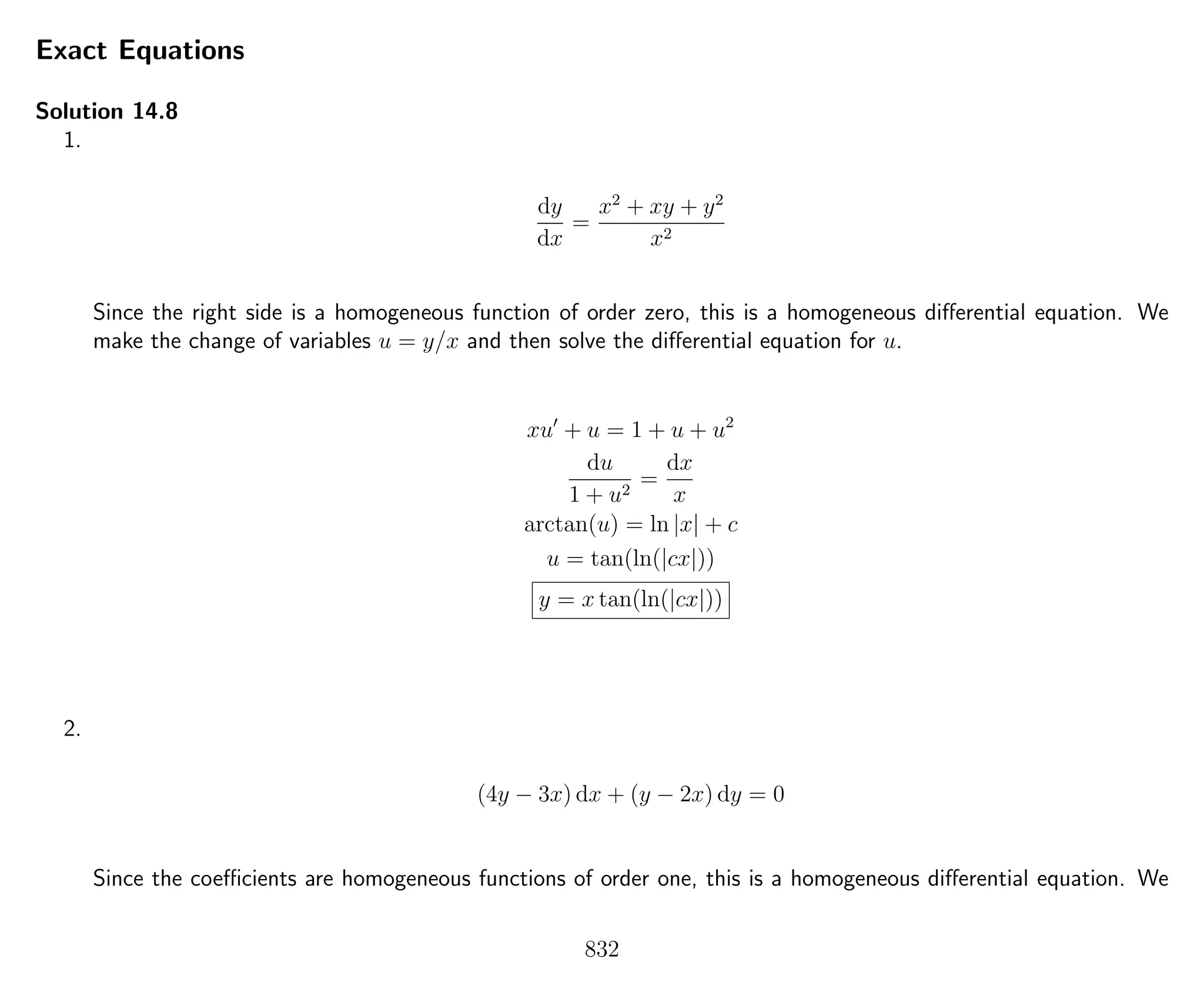 Exact Equations
Solution 14.8
1.
dy
dx
=
x2
+ xy + y2
x2
Since the right side is a homogeneous function of order zero, this is a homogeneous diﬀerential equation. We
make the change of variables u = y/x and then solve the diﬀerential equation for u.
xu + u = 1 + u + u2
du
1 + u2
=
dx
x
arctan(u) = ln |x| + c
u = tan(ln(|cx|))
y = x tan(ln(|cx|))
2.
(4y − 3x) dx + (y − 2x) dy = 0
Since the coeﬃcients are homogeneous functions of order one, this is a homogeneous diﬀerential equation. We
832
 
