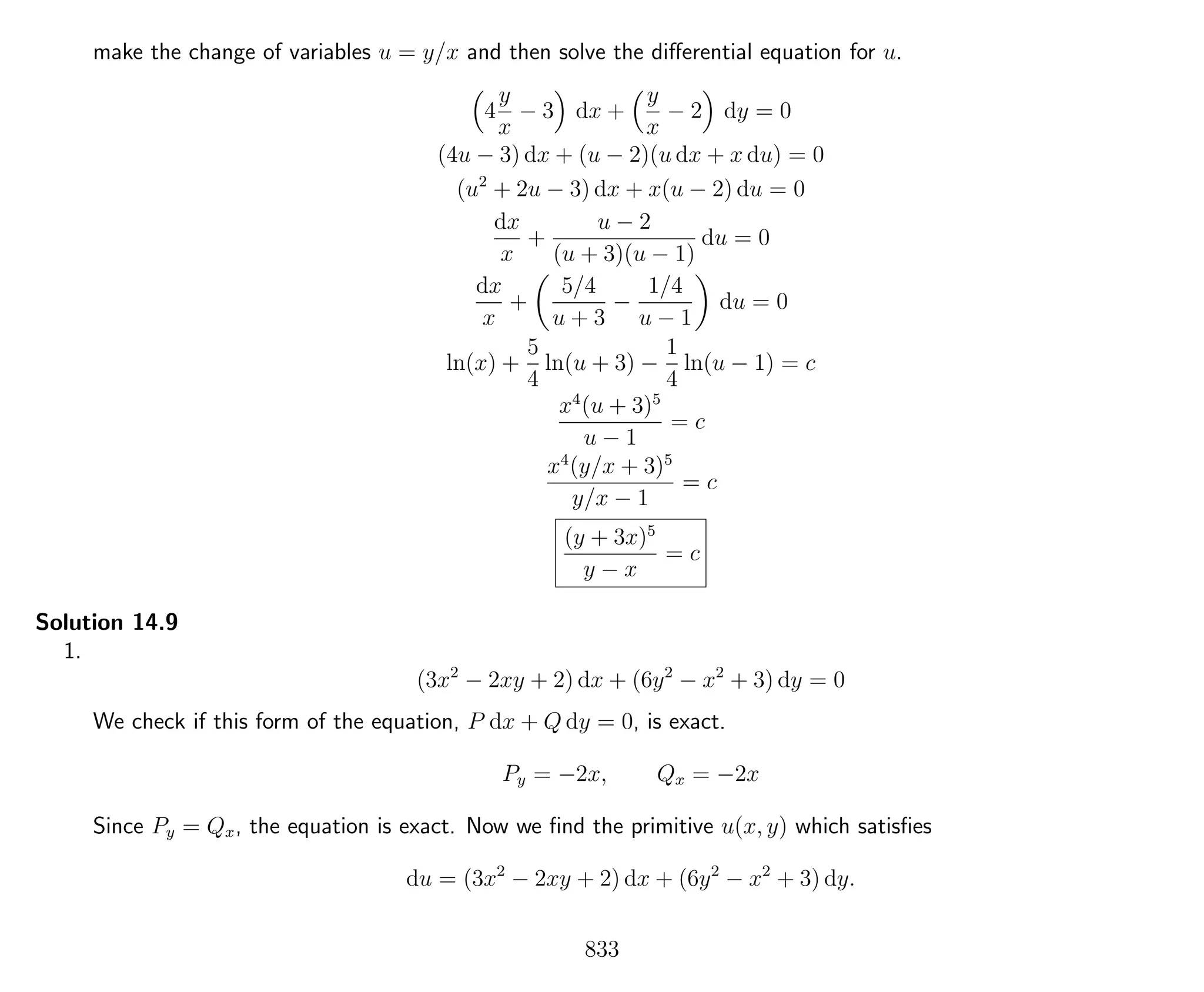 make the change of variables u = y/x and then solve the diﬀerential equation for u.
4
y
x
− 3 dx +
y
x
− 2 dy = 0
(4u − 3) dx + (u − 2)(u dx + x du) = 0
(u2
+ 2u − 3) dx + x(u − 2) du = 0
dx
x
+
u − 2
(u + 3)(u − 1)
du = 0
dx
x
+
5/4
u + 3
−
1/4
u − 1
du = 0
ln(x) +
5
4
ln(u + 3) −
1
4
ln(u − 1) = c
x4
(u + 3)5
u − 1
= c
x4
(y/x + 3)5
y/x − 1
= c
(y + 3x)5
y − x
= c
Solution 14.9
1.
(3x2
− 2xy + 2) dx + (6y2
− x2
+ 3) dy = 0
We check if this form of the equation, P dx + Q dy = 0, is exact.
Py = −2x, Qx = −2x
Since Py = Qx, the equation is exact. Now we ﬁnd the primitive u(x, y) which satisﬁes
du = (3x2
− 2xy + 2) dx + (6y2
− x2
+ 3) dy.
833
 