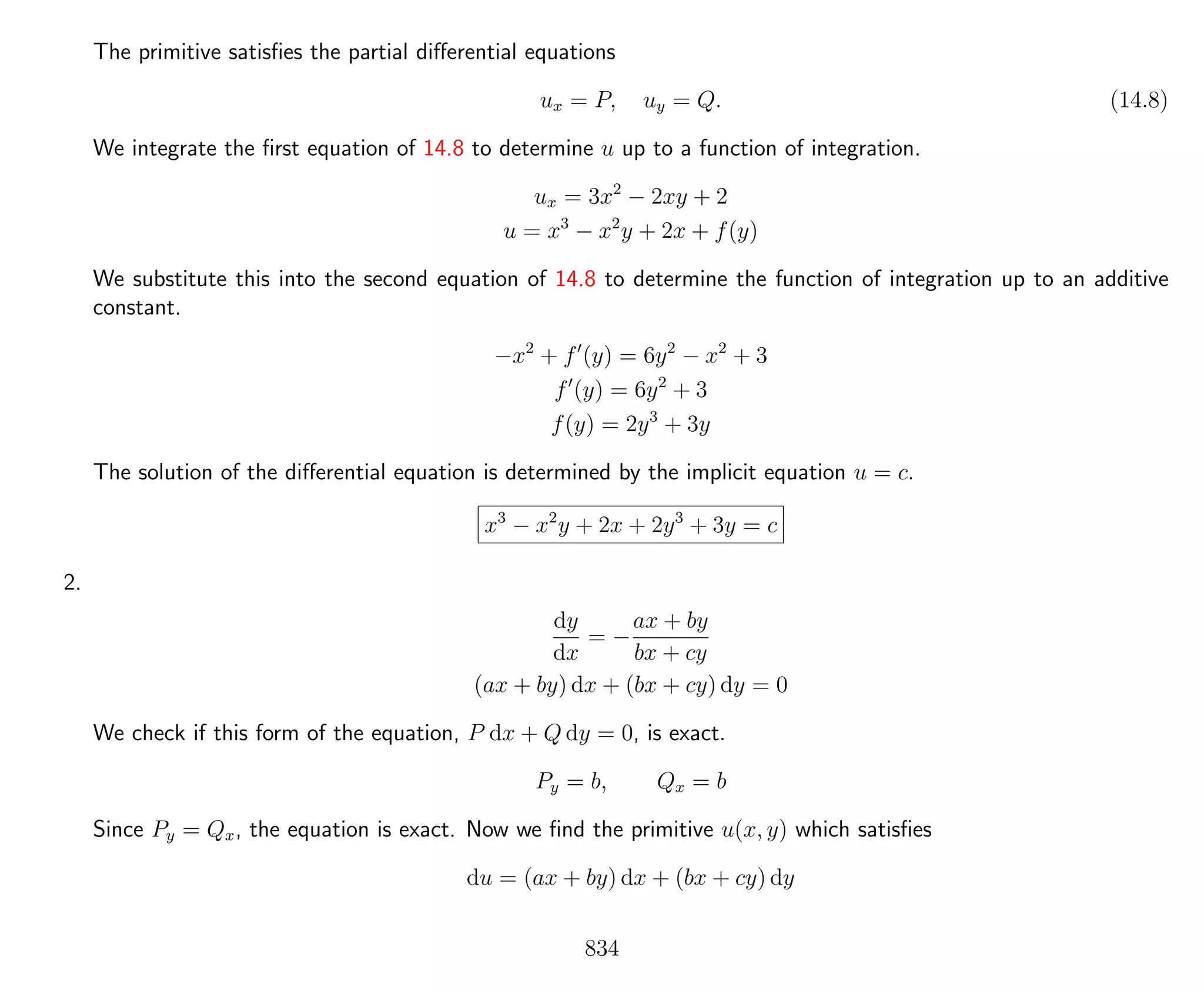 The primitive satisﬁes the partial diﬀerential equations
ux = P, uy = Q. (14.8)
We integrate the ﬁrst equation of 14.8 to determine u up to a function of integration.
ux = 3x2
− 2xy + 2
u = x3
− x2
y + 2x + f(y)
We substitute this into the second equation of 14.8 to determine the function of integration up to an additive
constant.
−x2
+ f (y) = 6y2
− x2
+ 3
f (y) = 6y2
+ 3
f(y) = 2y3
+ 3y
The solution of the diﬀerential equation is determined by the implicit equation u = c.
x3
− x2
y + 2x + 2y3
+ 3y = c
2.
dy
dx
= −
ax + by
bx + cy
(ax + by) dx + (bx + cy) dy = 0
We check if this form of the equation, P dx + Q dy = 0, is exact.
Py = b, Qx = b
Since Py = Qx, the equation is exact. Now we ﬁnd the primitive u(x, y) which satisﬁes
du = (ax + by) dx + (bx + cy) dy
834
 