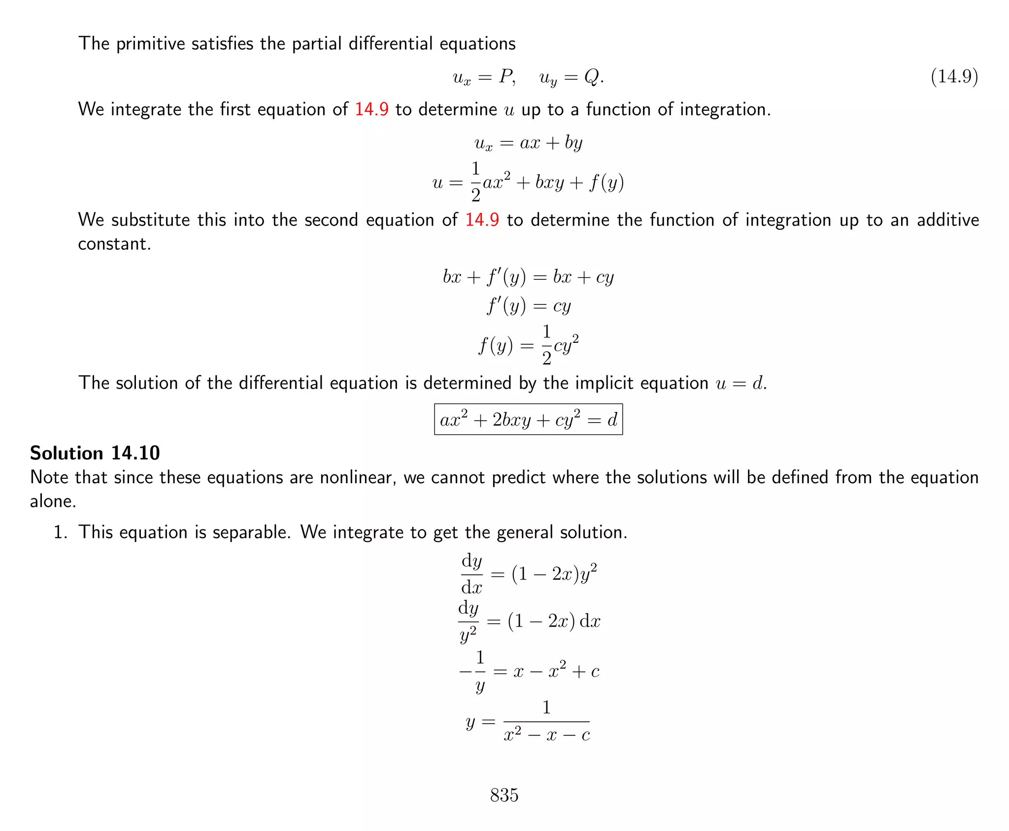 The primitive satisﬁes the partial diﬀerential equations
ux = P, uy = Q. (14.9)
We integrate the ﬁrst equation of 14.9 to determine u up to a function of integration.
ux = ax + by
u =
1
2
ax2
+ bxy + f(y)
We substitute this into the second equation of 14.9 to determine the function of integration up to an additive
constant.
bx + f (y) = bx + cy
f (y) = cy
f(y) =
1
2
cy2
The solution of the diﬀerential equation is determined by the implicit equation u = d.
ax2
+ 2bxy + cy2
= d
Solution 14.10
Note that since these equations are nonlinear, we cannot predict where the solutions will be deﬁned from the equation
alone.
1. This equation is separable. We integrate to get the general solution.
dy
dx
= (1 − 2x)y2
dy
y2
= (1 − 2x) dx
−
1
y
= x − x2
+ c
y =
1
x2 − x − c
835
 
