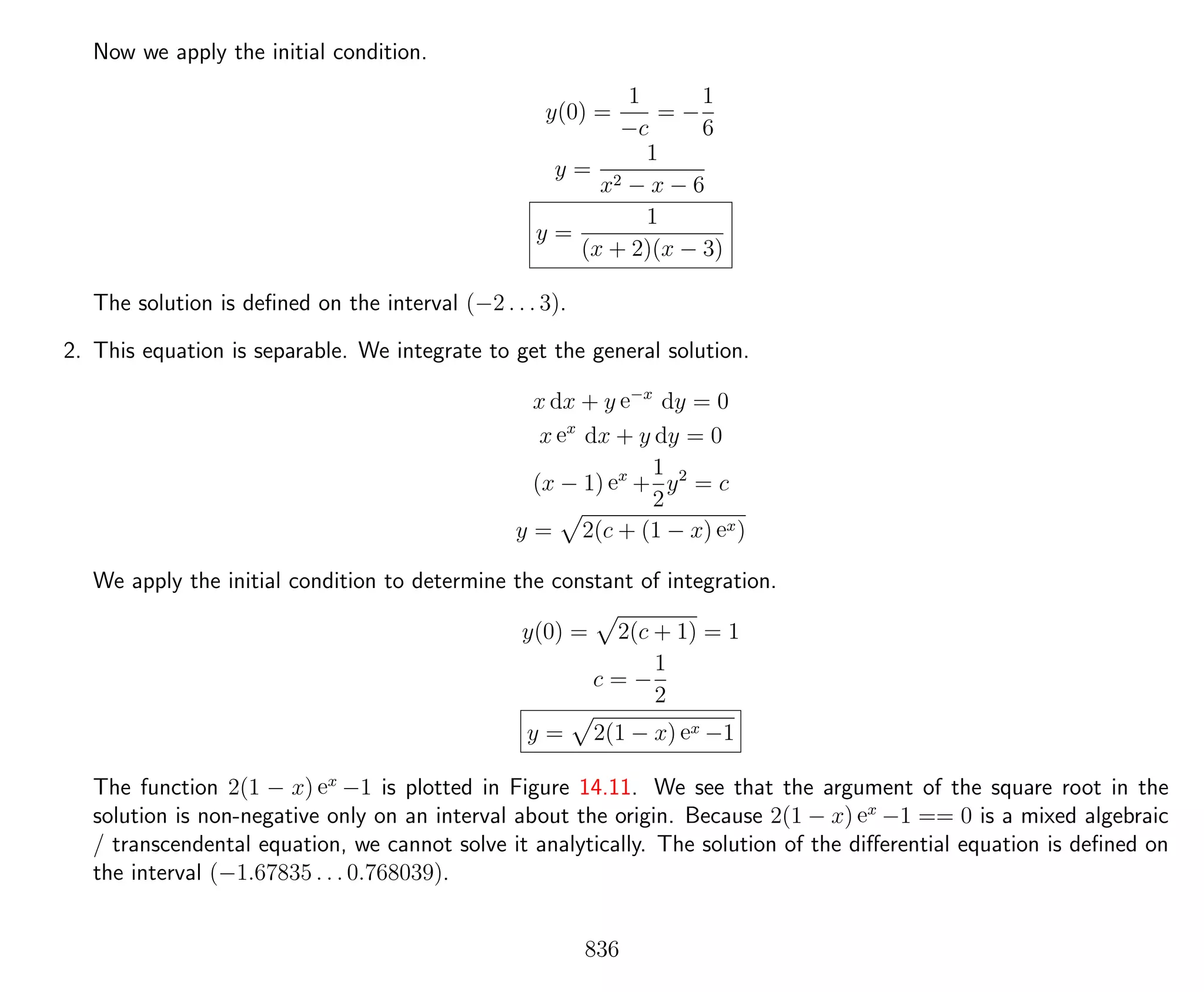Now we apply the initial condition.
y(0) =
1
−c
= −
1
6
y =
1
x2 − x − 6
y =
1
(x + 2)(x − 3)
The solution is deﬁned on the interval (−2 . . . 3).
2. This equation is separable. We integrate to get the general solution.
x dx + y e−x
dy = 0
x ex
dx + y dy = 0
(x − 1) ex
+
1
2
y2
= c
y = 2(c + (1 − x) ex)
We apply the initial condition to determine the constant of integration.
y(0) = 2(c + 1) = 1
c = −
1
2
y = 2(1 − x) ex −1
The function 2(1 − x) ex
−1 is plotted in Figure 14.11. We see that the argument of the square root in the
solution is non-negative only on an interval about the origin. Because 2(1 − x) ex
−1 == 0 is a mixed algebraic
/ transcendental equation, we cannot solve it analytically. The solution of the diﬀerential equation is deﬁned on
the interval (−1.67835 . . . 0.768039).
836
 