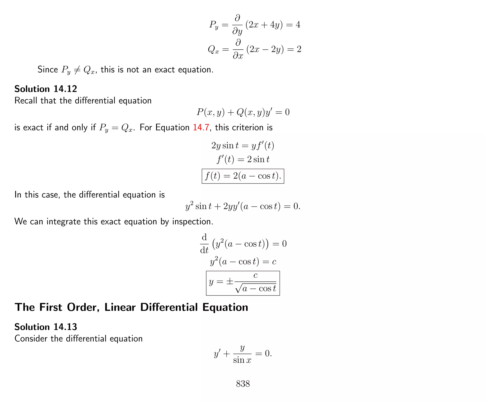 Py =
∂
∂y
(2x + 4y) = 4
Qx =
∂
∂x
(2x − 2y) = 2
Since Py = Qx, this is not an exact equation.
Solution 14.12
Recall that the diﬀerential equation
P(x, y) + Q(x, y)y = 0
is exact if and only if Py = Qx. For Equation 14.7, this criterion is
2y sin t = yf (t)
f (t) = 2 sin t
f(t) = 2(a − cos t).
In this case, the diﬀerential equation is
y2
sin t + 2yy (a − cos t) = 0.
We can integrate this exact equation by inspection.
d
dt
y2
(a − cos t) = 0
y2
(a − cos t) = c
y = ±
c
√
a − cos t
The First Order, Linear Diﬀerential Equation
Solution 14.13
Consider the diﬀerential equation
y +
y
sin x
= 0.
838
 