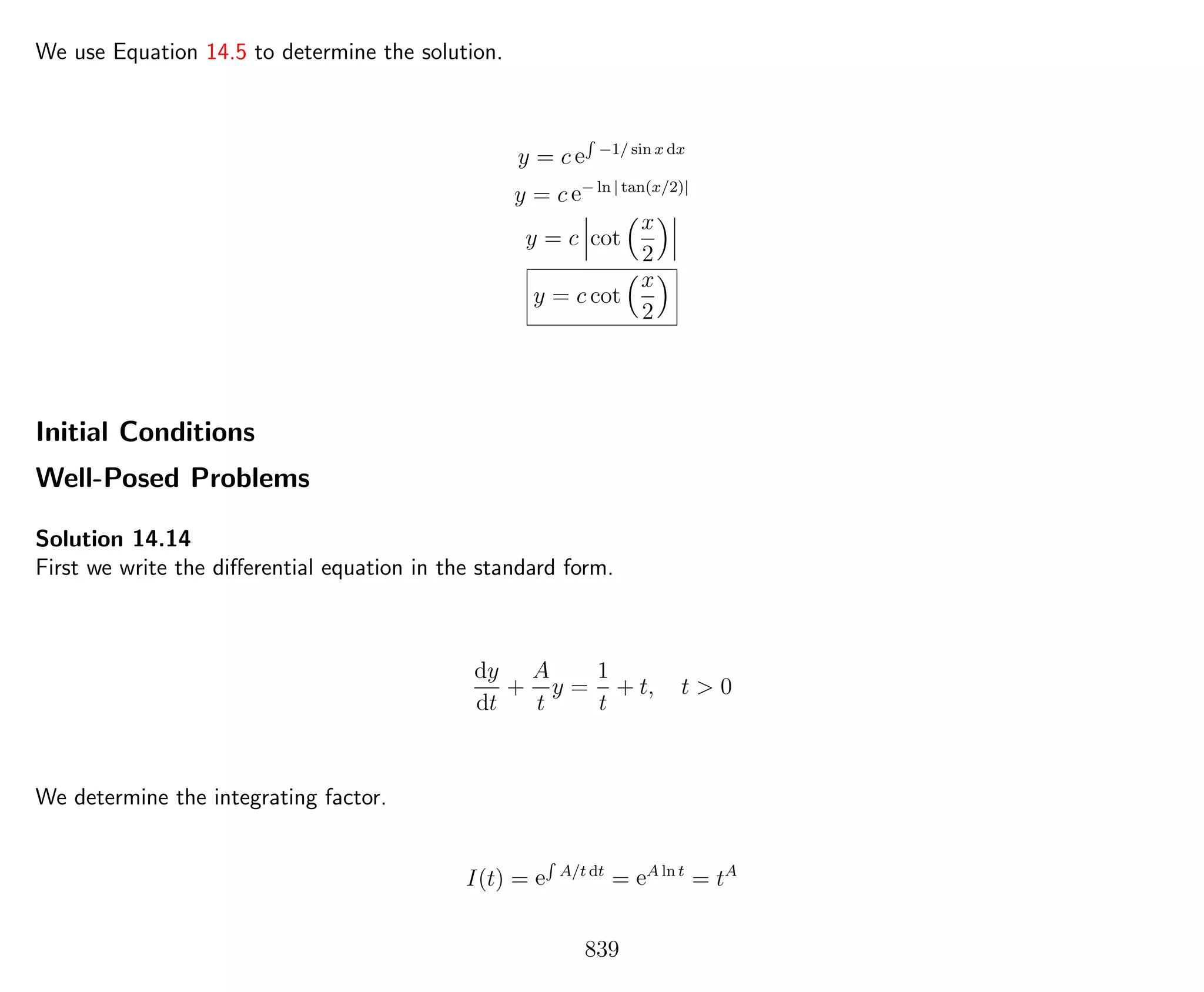 We use Equation 14.5 to determine the solution.
y = c e
R
−1/ sin x dx
y = c e− ln | tan(x/2)|
y = c cot
x
2
y = c cot
x
2
Initial Conditions
Well-Posed Problems
Solution 14.14
First we write the diﬀerential equation in the standard form.
dy
dt
+
A
t
y =
1
t
+ t, t > 0
We determine the integrating factor.
I(t) = e
R
A/t dt
= eA ln t
= tA
839
 