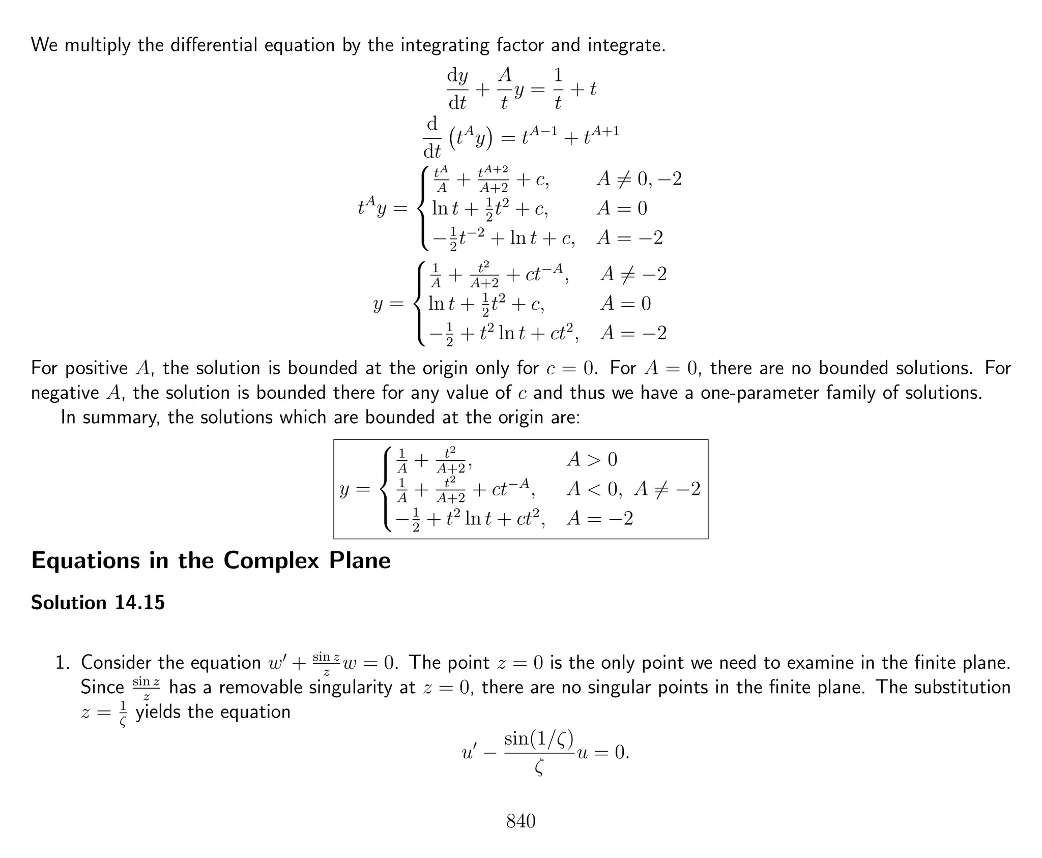 We multiply the diﬀerential equation by the integrating factor and integrate.
dy
dt
+
A
t
y =
1
t
+ t
d
dt
tA
y = tA−1
+ tA+1
tA
y =



tA
A
+ tA+2
A+2
+ c, A = 0, −2
ln t + 1
2
t2
+ c, A = 0
−1
2
t−2
+ ln t + c, A = −2
y =



1
A
+ t2
A+2
+ ct−A
, A = −2
ln t + 1
2
t2
+ c, A = 0
−1
2
+ t2
ln t + ct2
, A = −2
For positive A, the solution is bounded at the origin only for c = 0. For A = 0, there are no bounded solutions. For
negative A, the solution is bounded there for any value of c and thus we have a one-parameter family of solutions.
In summary, the solutions which are bounded at the origin are:
y =



1
A
+ t2
A+2
, A > 0
1
A
+ t2
A+2
+ ct−A
, A < 0, A = −2
−1
2
+ t2
ln t + ct2
, A = −2
Equations in the Complex Plane
Solution 14.15
1. Consider the equation w + sin z
z
w = 0. The point z = 0 is the only point we need to examine in the ﬁnite plane.
Since sin z
z
has a removable singularity at z = 0, there are no singular points in the ﬁnite plane. The substitution
z = 1
ζ
yields the equation
u −
sin(1/ζ)
ζ
u = 0.
840
 