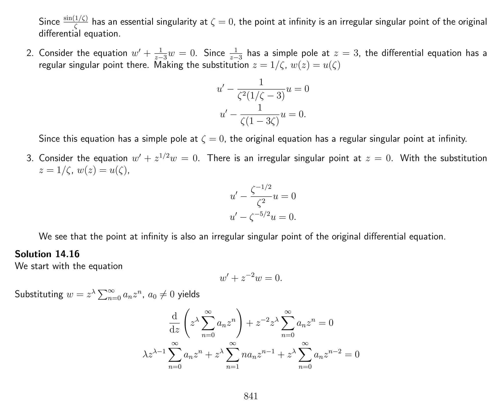 Since sin(1/ζ)
ζ
has an essential singularity at ζ = 0, the point at inﬁnity is an irregular singular point of the original
diﬀerential equation.
2. Consider the equation w + 1
z−3
w = 0. Since 1
z−3
has a simple pole at z = 3, the diﬀerential equation has a
regular singular point there. Making the substitution z = 1/ζ, w(z) = u(ζ)
u −
1
ζ2(1/ζ − 3)
u = 0
u −
1
ζ(1 − 3ζ)
u = 0.
Since this equation has a simple pole at ζ = 0, the original equation has a regular singular point at inﬁnity.
3. Consider the equation w + z1/2
w = 0. There is an irregular singular point at z = 0. With the substitution
z = 1/ζ, w(z) = u(ζ),
u −
ζ−1/2
ζ2
u = 0
u − ζ−5/2
u = 0.
We see that the point at inﬁnity is also an irregular singular point of the original diﬀerential equation.
Solution 14.16
We start with the equation
w + z−2
w = 0.
Substituting w = zλ ∞
n=0 anzn
, a0 = 0 yields
d
dz
zλ
∞
n=0
anzn
+ z−2
zλ
∞
n=0
anzn
= 0
λzλ−1
∞
n=0
anzn
+ zλ
∞
n=1
nanzn−1
+ zλ
∞
n=0
anzn−2
= 0
841
 