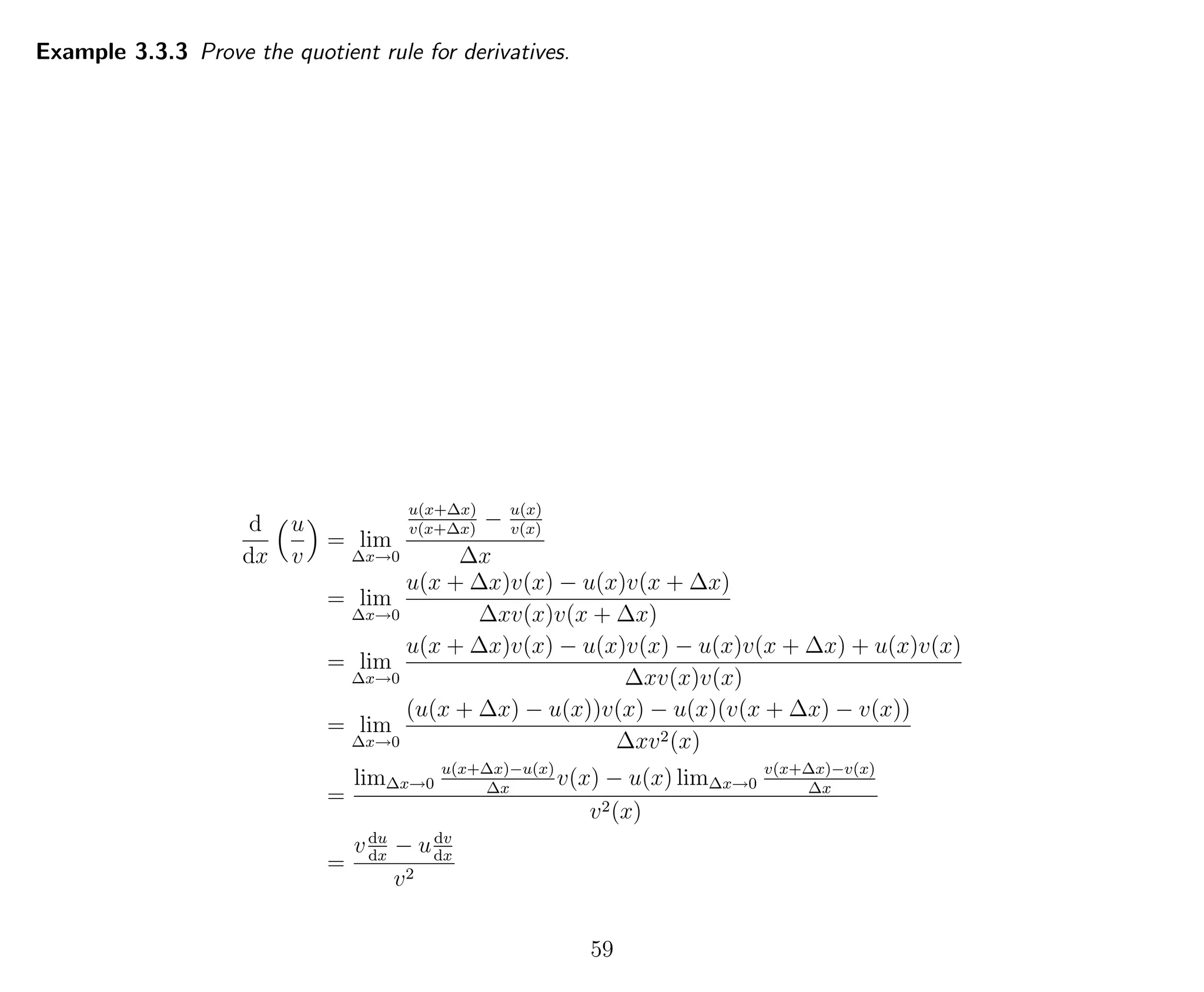 Example 3.3.3 Prove the quotient rule for derivatives.
d
dx
u
v
= lim
∆x→0
u(x+∆x)
v(x+∆x)
− u(x)
v(x)
∆x
= lim
∆x→0
u(x + ∆x)v(x) − u(x)v(x + ∆x)
∆xv(x)v(x + ∆x)
= lim
∆x→0
u(x + ∆x)v(x) − u(x)v(x) − u(x)v(x + ∆x) + u(x)v(x)
∆xv(x)v(x)
= lim
∆x→0
(u(x + ∆x) − u(x))v(x) − u(x)(v(x + ∆x) − v(x))
∆xv2(x)
=
lim∆x→0
u(x+∆x)−u(x)
∆x
v(x) − u(x) lim∆x→0
v(x+∆x)−v(x)
∆x
v2(x)
=
vdu
dx
− udv
dx
v2
59
 