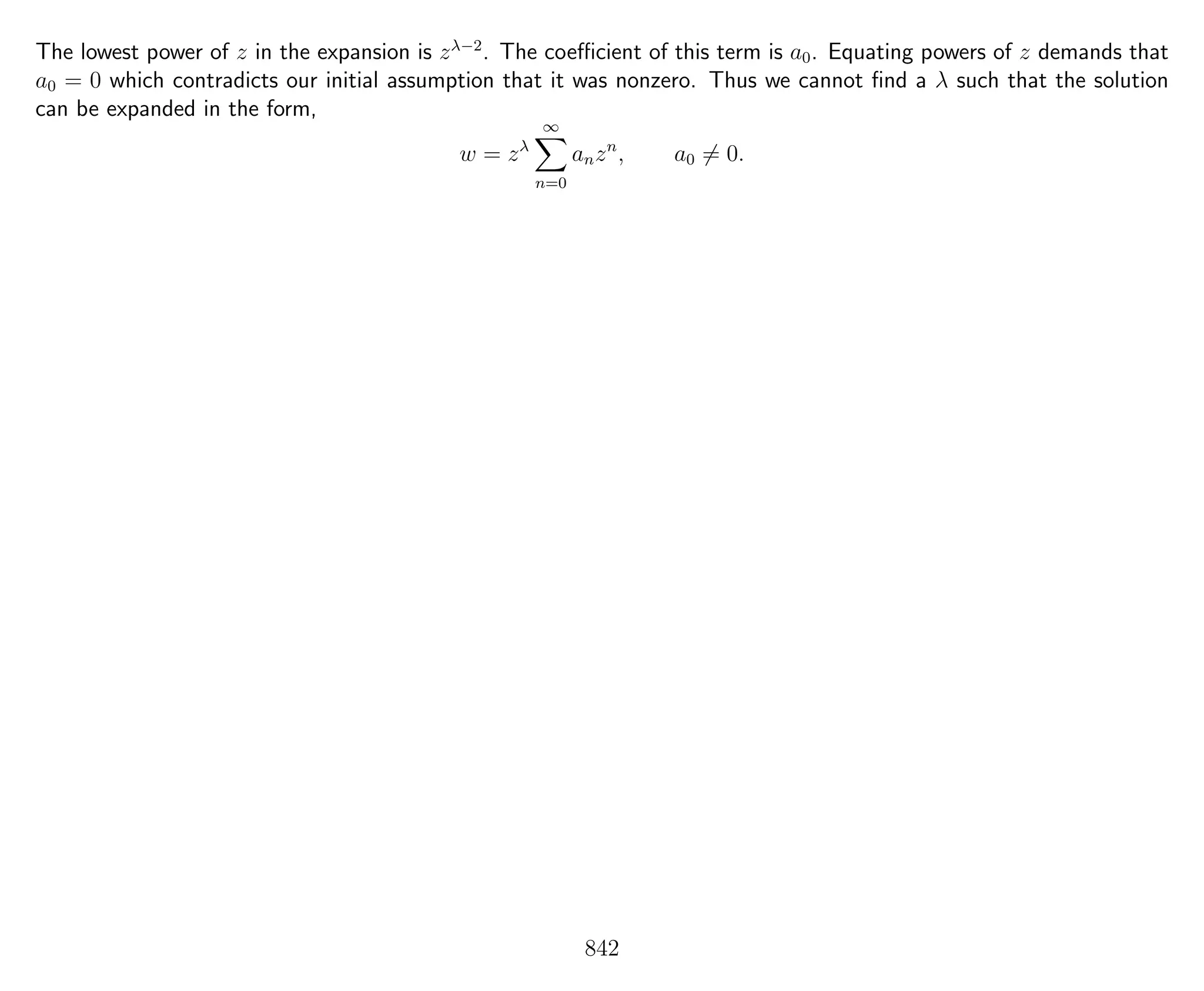 The lowest power of z in the expansion is zλ−2
. The coeﬃcient of this term is a0. Equating powers of z demands that
a0 = 0 which contradicts our initial assumption that it was nonzero. Thus we cannot ﬁnd a λ such that the solution
can be expanded in the form,
w = zλ
∞
n=0
anzn
, a0 = 0.
842
 
