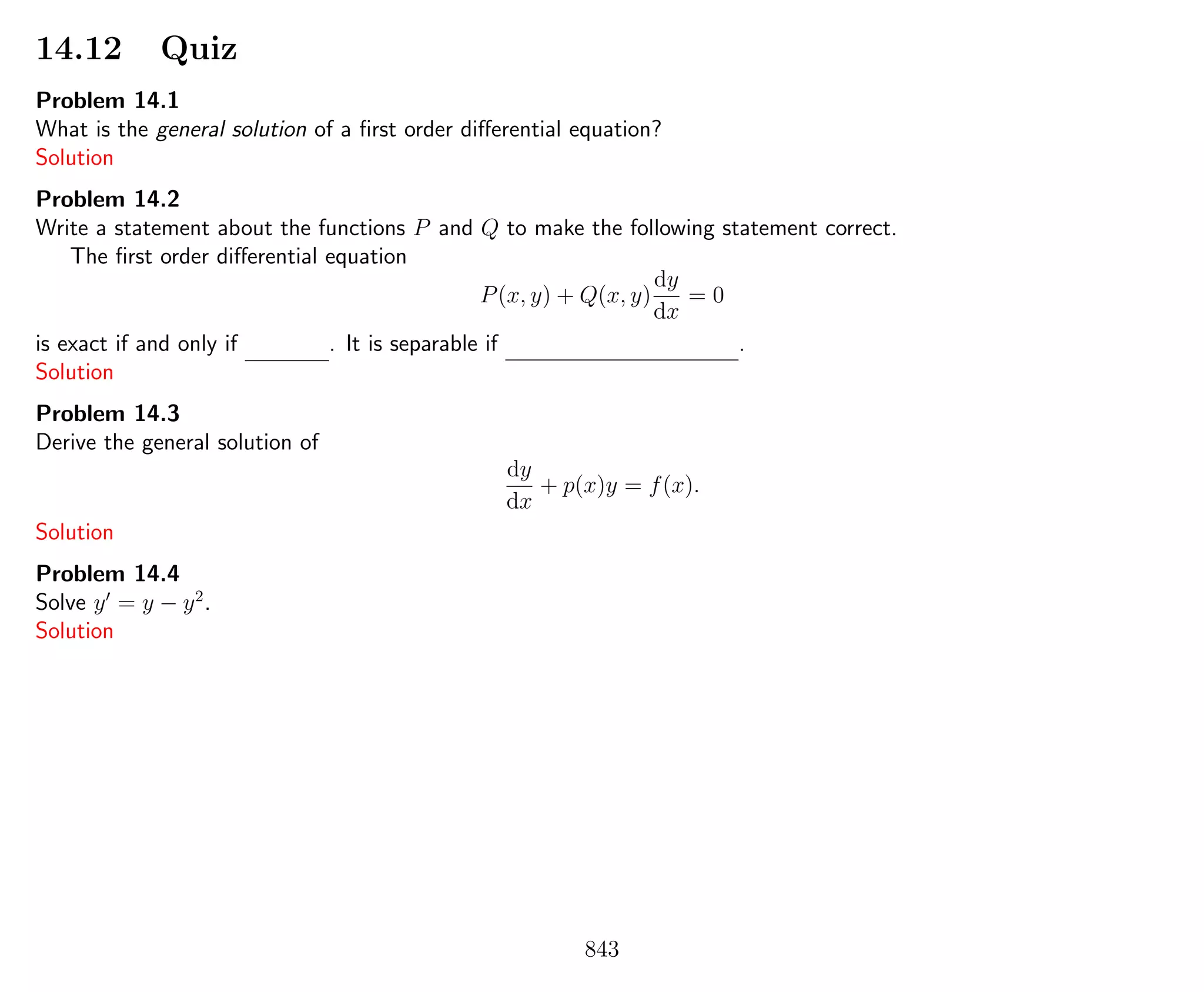 14.12 Quiz
Problem 14.1
What is the general solution of a ﬁrst order diﬀerential equation?
Solution
Problem 14.2
Write a statement about the functions P and Q to make the following statement correct.
The ﬁrst order diﬀerential equation
P(x, y) + Q(x, y)
dy
dx
= 0
is exact if and only if . It is separable if .
Solution
Problem 14.3
Derive the general solution of
dy
dx
+ p(x)y = f(x).
Solution
Problem 14.4
Solve y = y − y2
.
Solution
843
 