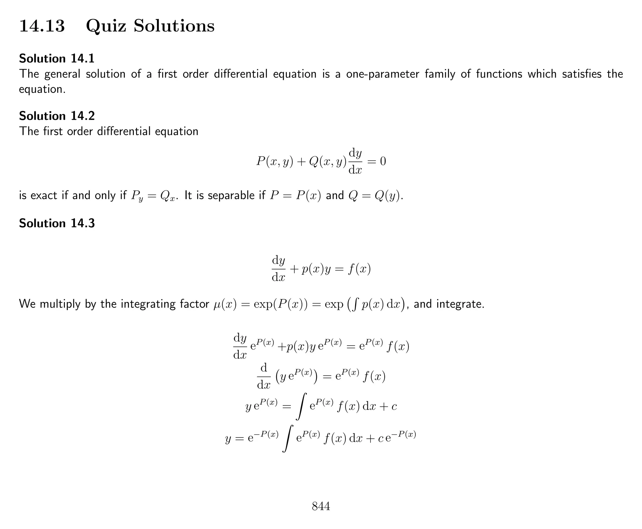 14.13 Quiz Solutions
Solution 14.1
The general solution of a ﬁrst order diﬀerential equation is a one-parameter family of functions which satisﬁes the
equation.
Solution 14.2
The ﬁrst order diﬀerential equation
P(x, y) + Q(x, y)
dy
dx
= 0
is exact if and only if Py = Qx. It is separable if P = P(x) and Q = Q(y).
Solution 14.3
dy
dx
+ p(x)y = f(x)
We multiply by the integrating factor µ(x) = exp(P(x)) = exp p(x) dx , and integrate.
dy
dx
eP(x)
+p(x)y eP(x)
= eP(x)
f(x)
d
dx
y eP(x)
= eP(x)
f(x)
y eP(x)
= eP(x)
f(x) dx + c
y = e−P(x)
eP(x)
f(x) dx + c e−P(x)
844
 