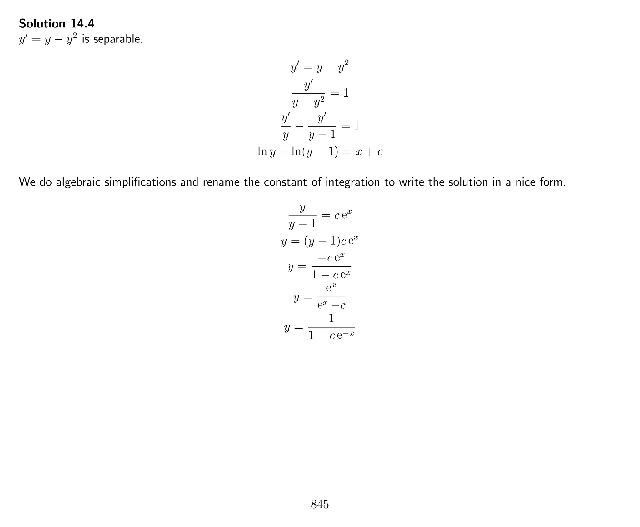 Solution 14.4
y = y − y2
is separable.
y = y − y2
y
y − y2
= 1
y
y
−
y
y − 1
= 1
ln y − ln(y − 1) = x + c
We do algebraic simpliﬁcations and rename the constant of integration to write the solution in a nice form.
y
y − 1
= c ex
y = (y − 1)c ex
y =
−c ex
1 − c ex
y =
ex
ex −c
y =
1
1 − c e−x
845
 