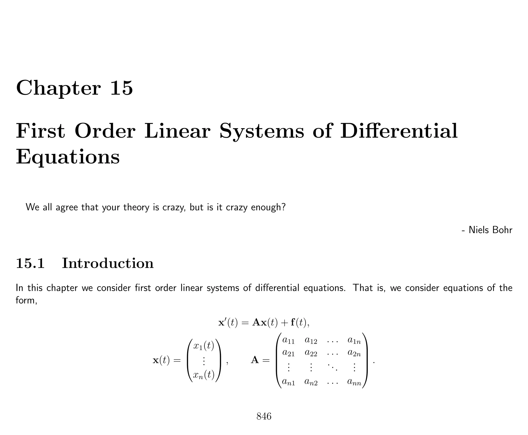Chapter 15
First Order Linear Systems of Diﬀerential
Equations
We all agree that your theory is crazy, but is it crazy enough?
- Niels Bohr
15.1 Introduction
In this chapter we consider ﬁrst order linear systems of diﬀerential equations. That is, we consider equations of the
form,
x (t) = Ax(t) + f(t),
x(t) =



x1(t)
...
xn(t)


 , A =





a11 a12 . . . a1n
a21 a22 . . . a2n
...
...
...
...
an1 an2 . . . ann





.
846
 